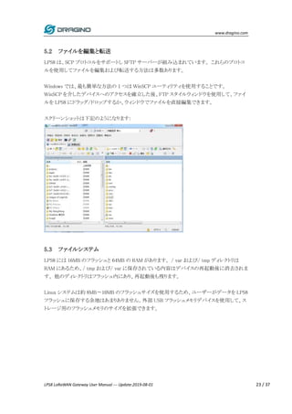 www.dragino.com
LPS8 LoRaWAN Gateway User Manual --- Update:2019-08-01 23 / 37
5.2 ファイルを編集と転送
LPS8 は、SCP プロトコルをサポートし SFTP サーバーが組み込まれています。 これらのプロトコ
ルを使用してファイルを編集および転送する方法は多数あります。
Windows では、最も簡単な方法の 1 つは WinSCP ユーティリティを使用することです。
WinSCP を介したデバイスへのアクセスを確立した後、FTP スタイルウィンドウを使用して、ファイ
ルを LPS8 にドラッグ/ドロップするか、ウィンドウでファイルを直接編集できます。
スクリーンショットは下記のようになります:
5.3 ファイルシステム
LPS8 には 16MB のフラッシュと 64MB の RAM があります。 / var および/ tmp ディレクトリは
RAM にあるため、/ tmp および/ var に保存されている内容はデバイスの再起動後に消去されま
す。 他のディレクトリはフラッシュ内にあり、再起動後も残ります。
Linux システムは約 8MB〜10MB のフラッシュサイズを使用するため、ユーザーがデータを LPS8
フラッシュに保存する余地はあまりありません。外部 USB フラッシュメモリデバイスを使用して、ス
トレージ用のフラッシュメモリのサイズを拡張できます。
 