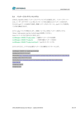 www.dragino.com
LPS8 LoRaWAN Gateway User Manual --- Update:2019-08-01 24 / 37
5.4 パッケージメンテナンスシステム
LPS8 は、OpenWrt OPKG パッケージメンテナンスシステムを使用します。 パッケージサーバー
には、ユーザーがアプリケーション用にインストールできる 3000 以上のパッケージがあります。
たとえば、iperf ツールを追加する場合、関連パッケージをインストールし、iperf コマンドを使用し
て LPS8 を構成できます。
以下に opkg コマンドの例を示します。 詳細については、OPKG パッケージ保守システム
（https://wiki.openwrt.org/doc/techref/opkg）を参照してください。
Linux コンソールでは下記のように実行します：
root@dragino-169d30:~# opkg update //最新のパッケージリストを取得
root@dragino-169d30:~# opkg list //利用可能なパッケージを表示
root@dragino-169d30:~# opkg install iperf // iperf をインストールする
以下に示すように、システムは必要なパッケージを自動的にインストールします。
root@dragino-169d30:/etc/opkg# opkg install iperf
Installing iperf (2.0.12-1) to root…
Downloading http://downloads.openwrt.org/snapshots/packages/mips_24kc/base/iperf_2.0.12-1_mips_24kc.ipk
Installing uclibcxx (0.2.4-3) to root…
Downloading http://downloads.openwrt.org/snapshots/packages/mips_24kc/base/uclibcxx_0.2.4-
3_mips_24kc.ipk
Configuring uclibcxx.
Configuring iperf.
 