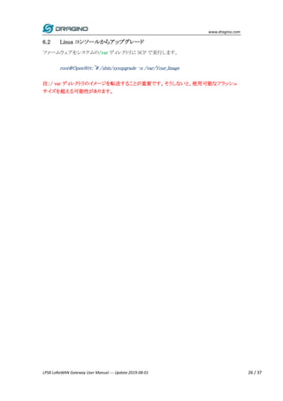 www.dragino.com
LPS8 LoRaWAN Gateway User Manual --- Update:2019-08-01 26 / 37
6.2 Linux コンソールからアップグレード
ファームウェアをシステムの/var ディレクトリに SCP で実行します。
root@OpenWrt:~# /sbin/sysupgrade –n /var/Your_Image
注：/ var ディレクトリのイメージを転送することが重要です。そうしないと、使用可能なフラッシュ
サイズを超える可能性があります。
 