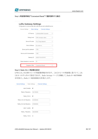 www.dragino.com
LPS8 LoRaWAN Gateway User Manual --- Update:2019-08-01 28 / 37
Step 1:周波数帯域を“Customized Bands”で選択資料する場合
Step 2: Radio 0 & 1 周波数を設定
LPS8 には、SX1308 の 2 つの周波数帯域があります。 これらの 2 つの周波数に基づいて、これ
らを 8 つのチャネルで設定できます。 Radio Settings ページに移動して、Radio 0〜865700000
を有効にし、Radio 1〜866500000 を有効にします。
 
