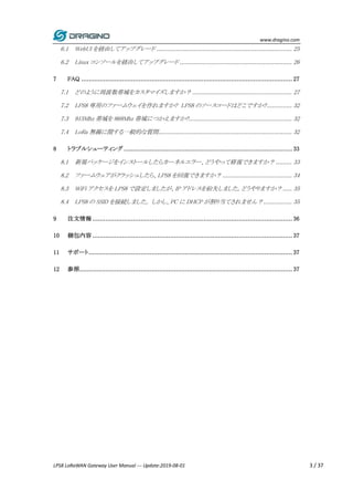 www.dragino.com
LPS8 LoRaWAN Gateway User Manual --- Update:2019-08-01 3 / 37
6.1 WebUI を経由してアップグレード ............................................................................ 25
6.2 Linux コンソールを経由してアップグレード ............................................................... 26
7 FAQ .................................................................................................................. 27
7.1 どのように周波数帯域をカスタマイズしますか？ ........................................................ 27
7.2 LPS8 専用のファームウェイを作れますか? LPS8 のソースコードはどこですか?.............. 32
7.3 915Mhz 帯域を 868Mhz 帯域につかえますか?.......................................................... 32
7.4 LoRa 無線に関する一般的な質問........................................................................... 32
8 トラブルシューティング ........................................................................................... 33
8.1 新規パッケージをインストールしたらカーネルエラー、どうやって修復できますか？ ......... 33
8.2 ファームウェアがクラッシュしたら、LPS8 を回復できますか？ ....................................... 34
8.3 WiFi アクセスを LPS8 で設定しましたが、IP アドレスを紛失しました。どうやりますか？ ..... 35
8.4 LPS8 の SSID を接続しました。 しかし、PC に DHCP が割り当てされません？................ 35
9 注文情報 ............................................................................................................ 36
10 梱包内容 ............................................................................................................ 37
11 サポート.............................................................................................................. 37
12 参照................................................................................................................... 37
 