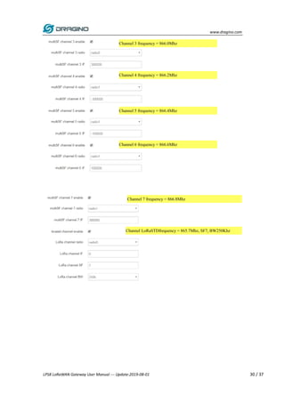 www.dragino.com
LPS8 LoRaWAN Gateway User Manual --- Update:2019-08-01 30 / 37
Channel 3 frequency = 866.0Mhz
Channel 6 frequency = 866.6Mhz
Channel 5 frequency = 866.4Mhz
Channel 4 frequency = 866.2Mhz
Channel LoRaSTDfrequency = 865.7Mhz, SF7, BW250Khz
Channel 7 frequency = 866.8Mhz
 