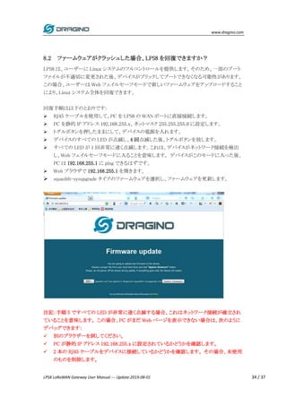 www.dragino.com
LPS8 LoRaWAN Gateway User Manual --- Update:2019-08-01 34 / 37
8.2 ファームウェアがクラッシュした場合、LPS8 を回復できますか？
LPS8 は、ユーザーに Linux システムのフルコントロールを提供します。そのため、一部のブート
ファイルが不適切に変更された後、デバイスがブリックしてブートできなくなる可能性があります。
この場合、ユーザーは Web フェイルセーフモードで新しいファームウェアをアップロードすること
により、Linux システム全体を回復できます。
回復手順は以下のとおりです:
 RJ45 ケーブルを使用して、PC を LPS8 の WAN ポートに直接接続します。
 PC を静的 IP アドレス 192.168.255.x、ネットマスク 255.255.255.0 に設定します。
 トグルボタンを押したままにして、デバイスの電源を入れます。
 デバイスのすべての LED が点滅し、4 回点滅した後、トグルボタンを放します。
 すべての LED が 1 回非常に速く点滅します。これは、デバイスがネットワーク接続を検出
し、Web フェイルセーフモードに入ることを意味します。 デバイスがこのモードに入った後、
PC は 192.168.255.1 に ping できるはずです。
 Web ブラウザで 192.168.255.1 を開きます。
 squashfs-sysupgrade タイプのファームウェアを選択し、ファームウェアを更新します。
注記：手順 5 ですべての LED が非常に速く点滅する場合、これはネットワーク接続が確立され
ていることを意味します。 この場合、PC がまだ Web ページを表示できない場合は、次のように
デバッグできます：
 別のブラウザーを試してください。
 PC が静的 IP アドレス 192.168.255.x に設定されているかどうかを確認します。
 2 本の RJ45 ケーブルをデバイスに接続しているかどうかを確認します。 その場合、未使用
のものを削除します。
 