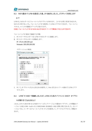 www.dragino.com
LPS8 LoRaWAN Gateway User Manual --- Update:2019-08-01 35 / 37
8.3 WiFi 経由で LPS8 を設定した後、IP を紛失しました。どうやって対処します
か？
LPS8 は、WAN ポートにフォールバック IP アドレスがあります。 この IP は常に有効であるため、
WiFi IP が何であっても、フォールバック IP を使用して LPS8 にアクセスできます。 フォールバッ
ク IP は、ユニットの接続とデバッグに役立ちます。
(注記：フォールバック IP は WAN および DHCP ページで無効にすることができます)
フォールバック IP 経由で接続する手順:
1. PC のイーサネットポートを LPS8 の WAN ポートに接続します。
2. PC のイーサネットポートを構成します：
IP: 172.31.255.253 and
Netmask: 255.255.255.252
スクリーンショット画面:
3. PC で、IP アドレス 172.31.255.254 を使用して、Web またはコンソール経由で LPS8 にアク
セスします。
8.4 LPS8’の SSID で接続しましたが、LPS8 から私のパソコンに DHCP IP アドレ
スが割り当てられません?
これは、LPS の 2019-09-23 より前のファームウェアバージョンの既知のバグです。この問題はバ
ージョン LG02_LG08--build-v5.2.1569218466-20190923-1402 以降に修正されました。古いバ
ージョンでは、ユーザーはフォールバック IP メソッドを使用して、デバイスにアクセスして構成で
きます。
 