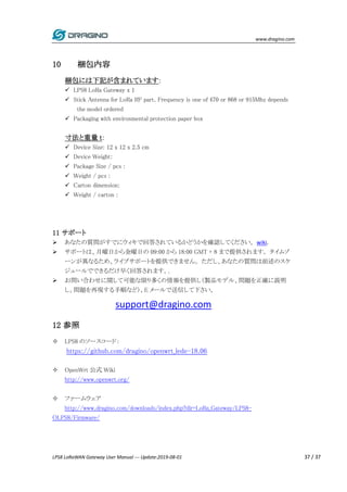www.dragino.com
LPS8 LoRaWAN Gateway User Manual --- Update:2019-08-01 37 / 37
10 梱包内容
梱包には下記が含まれています:
 LPS8 LoRa Gateway x 1
 Stick Antenna for LoRa RF part. Frequency is one of 470 or 868 or 915Mhz depends
the model ordered
 Packaging with environmental protection paper box
寸法と重量 t:
 Device Size: 12 x 12 x 2.5 cm
 Device Weight:
 Package Size / pcs :
 Weight / pcs :
 Carton dimension:
 Weight / carton :
11 サポート
 あなたの質問がすでにウィキで回答されているかどうかを確認してください。wiki.
 サポートは、月曜日から金曜日の 09:00 から 18:00 GMT + 8 まで提供されます。 タイムゾ
ーンが異なるため、ライブサポートを提供できません。 ただし、あなたの質問は前述のスケ
ジュールでできるだけ早く回答されます。.
 お問い合わせに関して可能な限り多くの情報を提供し（製品モデル、問題を正確に説明
し、問題を再現する手順など）、E メールで送信して下さい。
support@dragino.com
12 参照
 LPS8 のソースコード：
https://github.com/dragino/openwrt_lede-18.06
 OpenWrt 公式 Wiki
http://www.openwrt.org/
 ファームウェア
http://www.dragino.com/downloads/index.php?dir=LoRa_Gateway/LPS8-
OLPS8/Firmware/
 