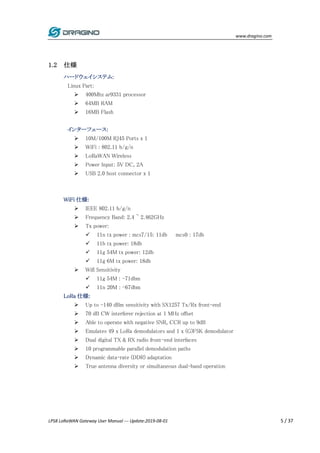 www.dragino.com
LPS8 LoRaWAN Gateway User Manual --- Update:2019-08-01 5 / 37
1.2 仕様
ハードウェイシステム:
Linux Part:
 400Mhz ar9331 processor
 64MB RAM
 16MB Flash
インターフェース:
 10M/100M RJ45 Ports x 1
 WiFi : 802.11 b/g/n
 LoRaWAN Wireless
 Power Input: 5V DC, 2A
 USB 2.0 host connector x 1
WiFi 仕様:
 IEEE 802.11 b/g/n
 Frequency Band: 2.4 ~ 2.462GHz
 Tx power:
 11n tx power : mcs7/15: 11db mcs0 : 17db
 11b tx power: 18db
 11g 54M tx power: 12db
 11g 6M tx power: 18db
 Wifi Sensitivity
 11g 54M : -71dbm
 11n 20M : -67dbm
LoRa 仕様:
 Up to -140 dBm sensitivity with SX1257 Tx/Rx front-end
 70 dB CW interferer rejection at 1 MHz offset
 Able to operate with negative SNR, CCR up to 9dB
 Emulates 49 x LoRa demodulators and 1 x (G)FSK demodulator
 Dual digital TX & RX radio front-end interfaces
 10 programmable parallel demodulation paths
 Dynamic data-rate (DDR) adaptation
 True antenna diversity or simultaneous dual-band operation
 