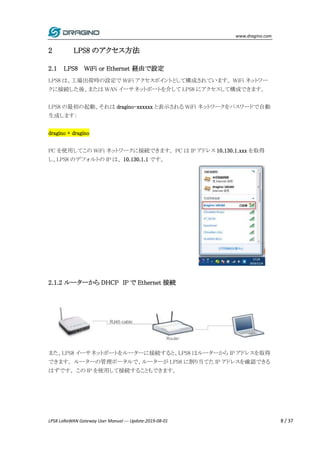 www.dragino.com
LPS8 LoRaWAN Gateway User Manual --- Update:2019-08-01 8 / 37
2 LPS8 のアクセス方法
2.1 LPS8 WiFi or Ethernet 経由で設定
LPS8 は、工場出荷時の設定で WiFi アクセスポイントとして構成されています。 WiFi ネットワー
クに接続した後、または WAN イーサネットポートを介して LPS8 にアクセスして構成できます。
LPS8 の最初の起動、それは dragino-xxxxxx と表示される WiFi ネットワークをパスワードで自動
生成します：
dragino + dragino
PC を使用してこの WiFi ネットワークに接続できます。 PC は IP アドレス 10.130.1.xxx を取得
し、LPS8 のデフォルトの IP は、 10.130.1.1 です。
2.1.2 ルーターから DHCP IP で Ethernet 接続
また、LPS8 イーサネットポートをルーターに接続すると、LPS8 はルーターから IP アドレスを取得
できます。 ルーターの管理ポータルで、ルーターが LPS8 に割り当てた IP アドレスを確認できる
はずです。 この IP を使用して接続することもできます。
 