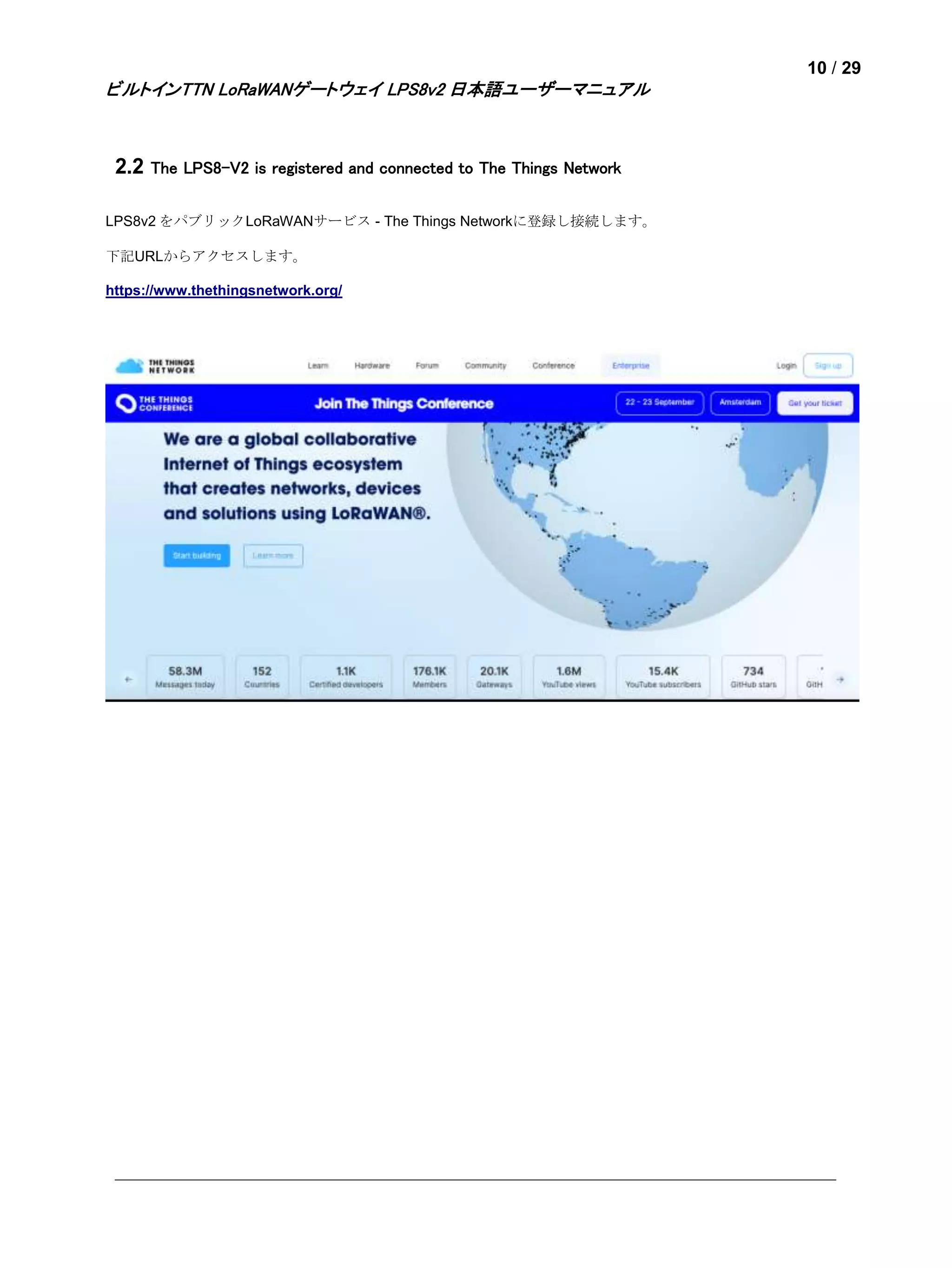 10 / 29
ビルトインTTN LoRaWANゲートウェイ LPS8v2 日本語ユーザーマニュアル
2.2 The LPS8-V2 is registered and connected to The Things Network
LPS8v2 をパブリックLoRaWANサービス - The Things Networkに登録し接続します。
下記URLからアクセスします。
https://www.thethingsnetwork.org/
 