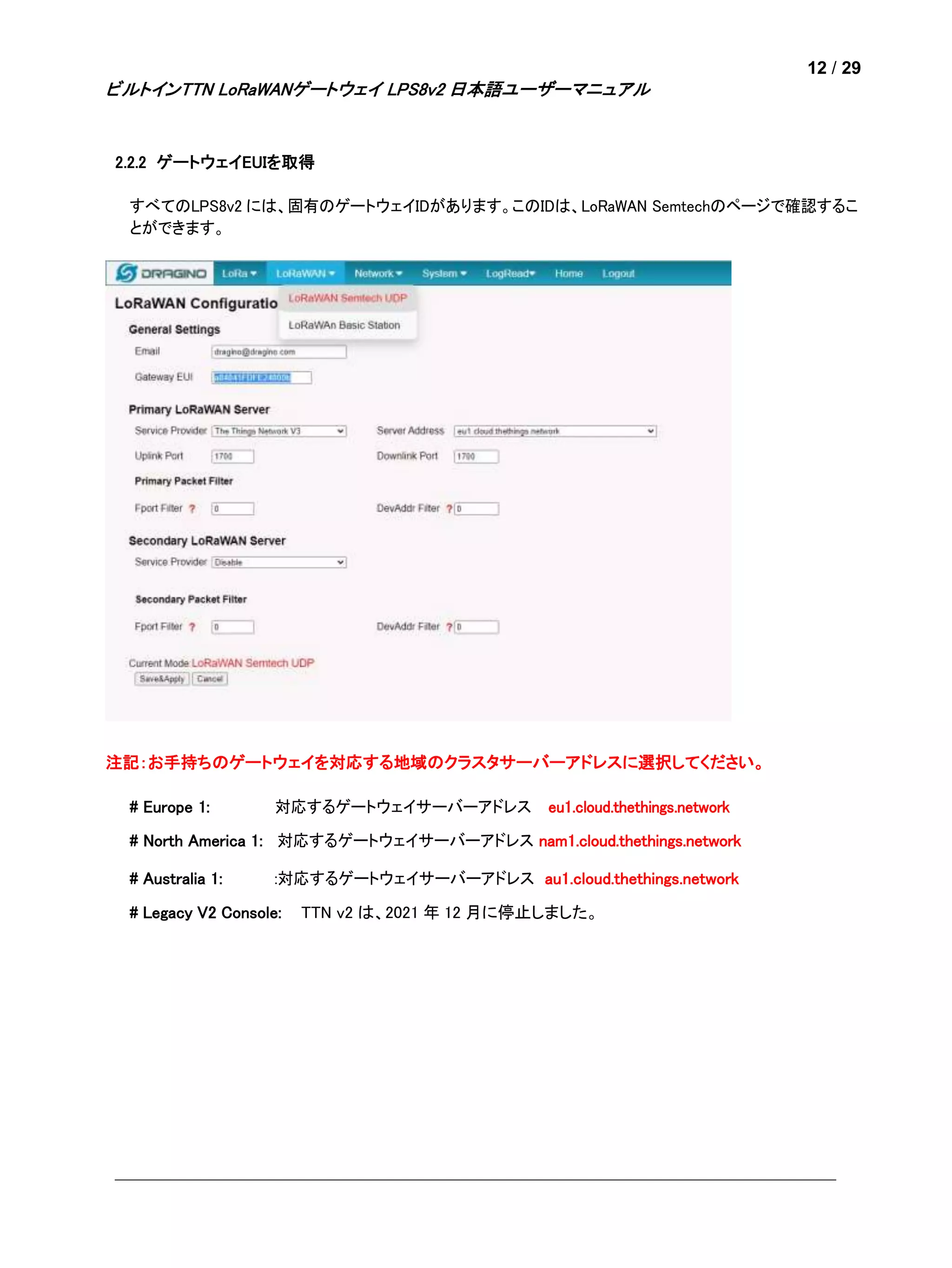 12 / 29
ビルトインTTN LoRaWANゲートウェイ LPS8v2 日本語ユーザーマニュアル
2.2.2 ゲートウェイEUIを取得
すべてのLPS8v2 には、固有のゲートウェイIDがあります。このIDは、LoRaWAN Semtechのページで確認するこ
とができます。
注記：お手持ちのゲートウェイを対応する地域のクラスタサーバーアドレスに選択してください。
# Europe 1: 対応するゲートウェイサーバーアドレス eu1.cloud.thethings.network
# North America 1: 対応するゲートウェイサーバーアドレス nam1.cloud.thethings.network
# Australia 1: :対応するゲートウェイサーバーアドレス au1.cloud.thethings.network
# Legacy V2 Console: TTN v2 は、2021 年 12 月に停止しました。
 