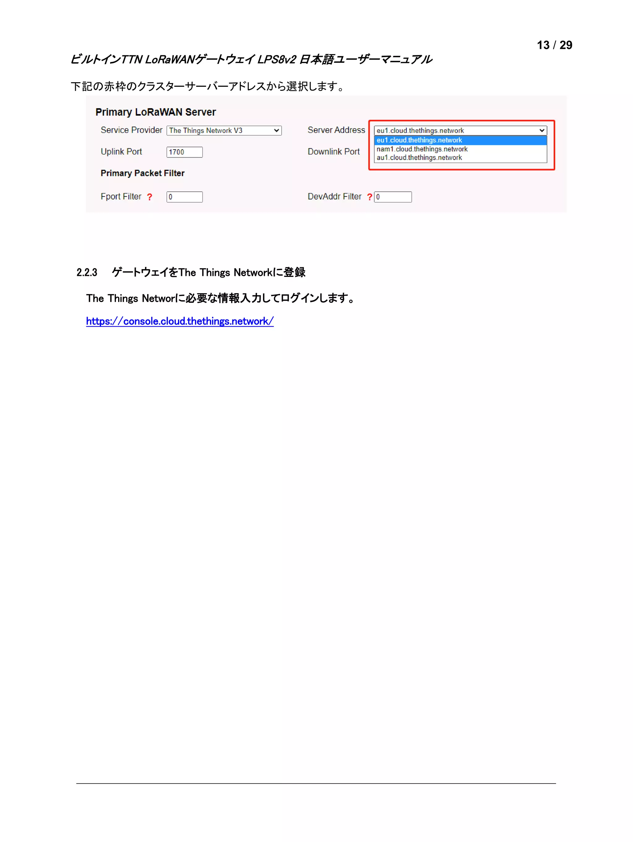 13 / 29
ビルトインTTN LoRaWANゲートウェイ LPS8v2 日本語ユーザーマニュアル
下記の赤枠のクラスターサーバーアドレスから選択します。
2.2.3 ゲートウェイをThe Things Networkに登録
The Things Networに必要な情報入力してログインします。
https://console.cloud.thethings.network/
 