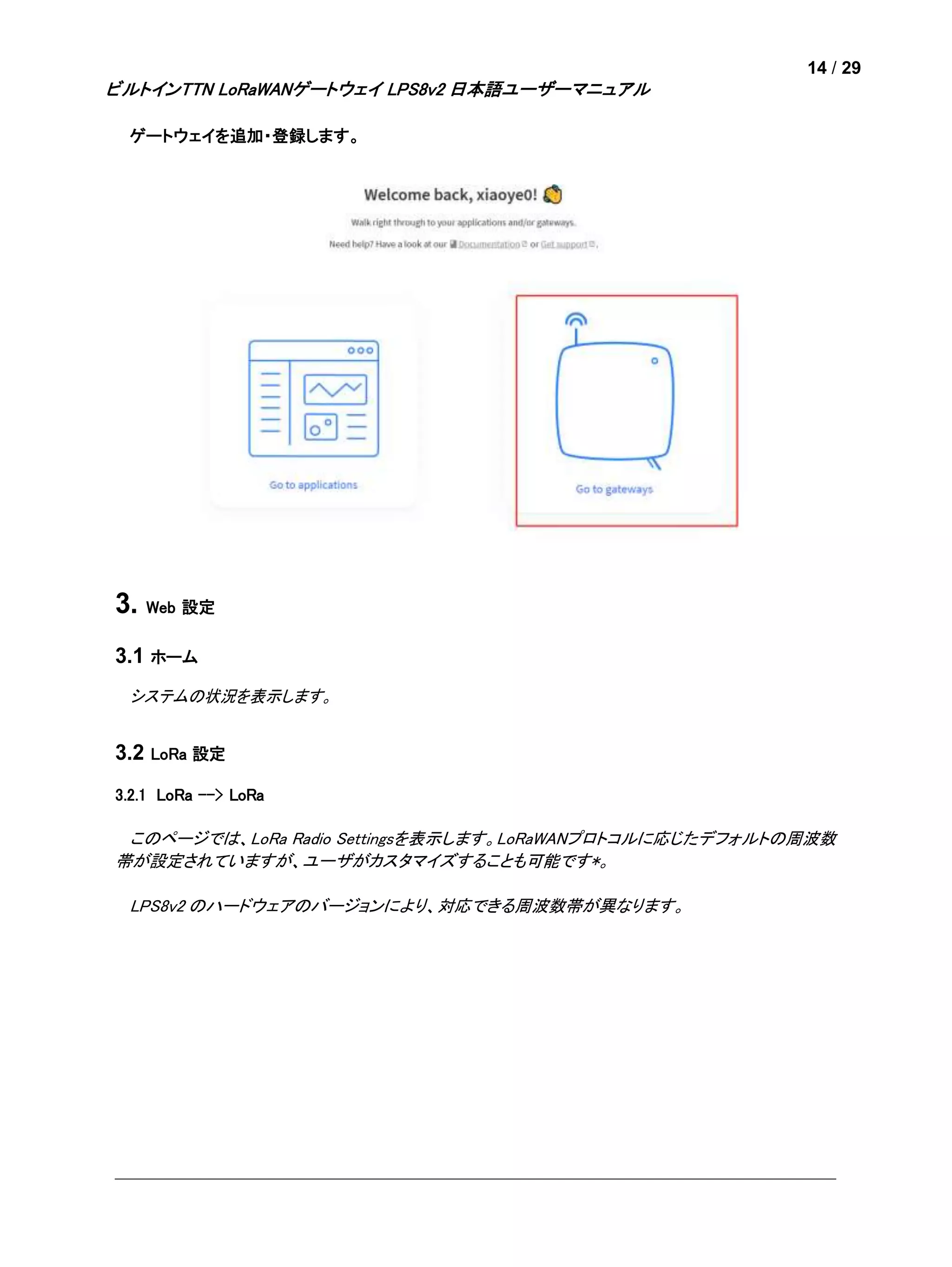 14 / 29
ビルトインTTN LoRaWANゲートウェイ LPS8v2 日本語ユーザーマニュアル
ゲートウェイを追加・登録します。
3. Web 設定
3.1 ホーム
システムの状況を表示します。
3.2 LoRa 設定
3.2.1 LoRa --> LoRa
このページでは、LoRa Radio Settingsを表示します。LoRaWANプロトコルに応じたデフォルトの周波数
帯が設定されていますが、ユーザがカスタマイズすることも可能です*。
LPS8v2 のハードウェアのバージョンにより、対応できる周波数帯が異なります。
 