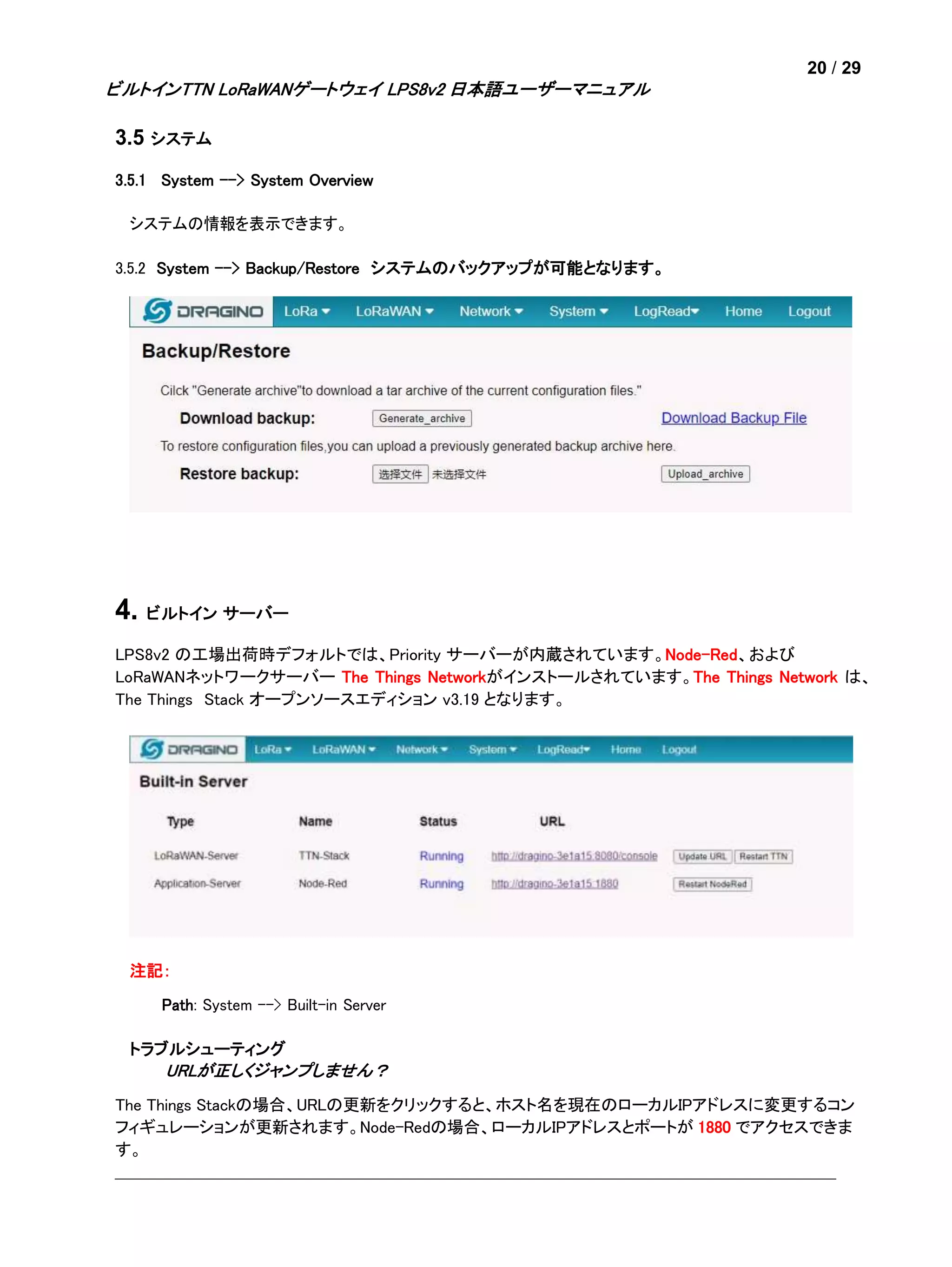 20 / 29
ビルトインTTN LoRaWANゲートウェイ LPS8v2 日本語ユーザーマニュアル
3.5 システム
3.5.1 System --> System Overview
システムの情報を表示できます。
3.5.2 System --> Backup/Restore システムのバックアップが可能となります。
4. ビルトイン サーバー
LPS8v2 の工場出荷時デフォルトでは、Priority サーバーが内蔵されています。Node-Red、および
LoRaWANネットワークサーバー The Things Networkがインストールされています。The Things Network は、
The Things Stack オープンソースエディション v3.19 となります。
注記：
Path: System --> Built-in Server
トラブルシューティング
URLが正しくジャンプしません？
The Things Stackの場合、URLの更新をクリックすると、ホスト名を現在のローカルIPアドレスに変更するコン
フィギュレーションが更新されます。Node-Redの場合、ローカルIPアドレスとポートが 1880 でアクセスできま
す。
 