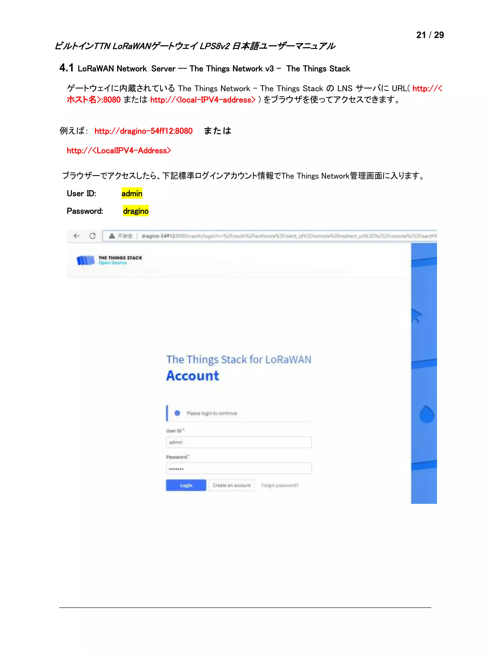 21 / 29
ビルトインTTN LoRaWANゲートウェイ LPS8v2 日本語ユーザーマニュアル
4.1 LoRaWAN Network Server -- The Things Network v3 - The Things Stack
ゲートウェイに内蔵されている The Things Network - The Things Stack の LNS サーバに URL( http://<
ホスト名>:8080 または http://<local-IPV4-address> ) をブラウザを使ってアクセスできます。
例えば： http://dragino-54ff12:8080 ま た は
http://<LocalIPV4-Address>
ブラウザーでアクセスしたら、下記標準ログインアカウント情報でThe Things Network管理画面に入ります。
User ID: admin
Password: dragino
 