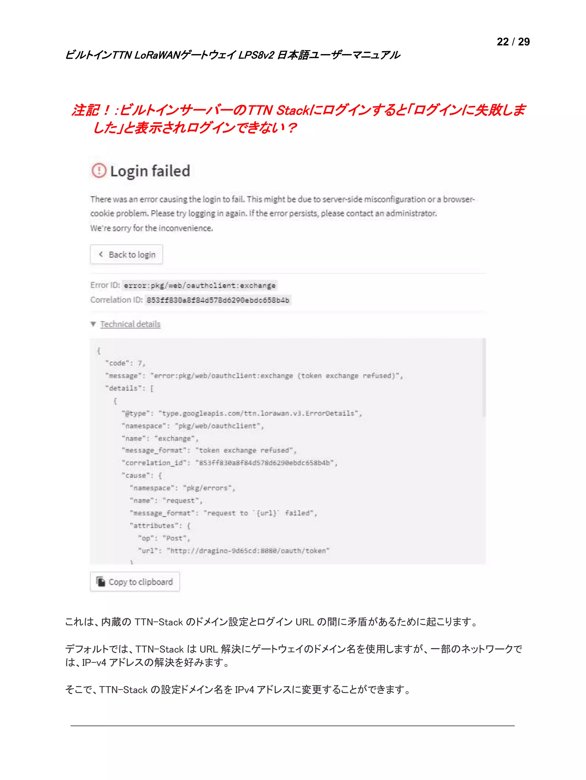 22 / 29
ビルトインTTN LoRaWANゲートウェイ LPS8v2 日本語ユーザーマニュアル
注記！：ビルトインサーバーのTTN Stackにログインすると「ログインに失敗しま
した」と表示されログインできない？
これは、内蔵の TTN-Stack のドメイン設定とログイン URL の間に矛盾があるために起こります。
デフォルトでは、TTN-Stack は URL 解決にゲートウェイのドメイン名を使用しますが、一部のネットワークで
は、IP-v4 アドレスの解決を好みます。
そこで、TTN-Stack の設定ドメイン名を IPv4 アドレスに変更することができます。
 