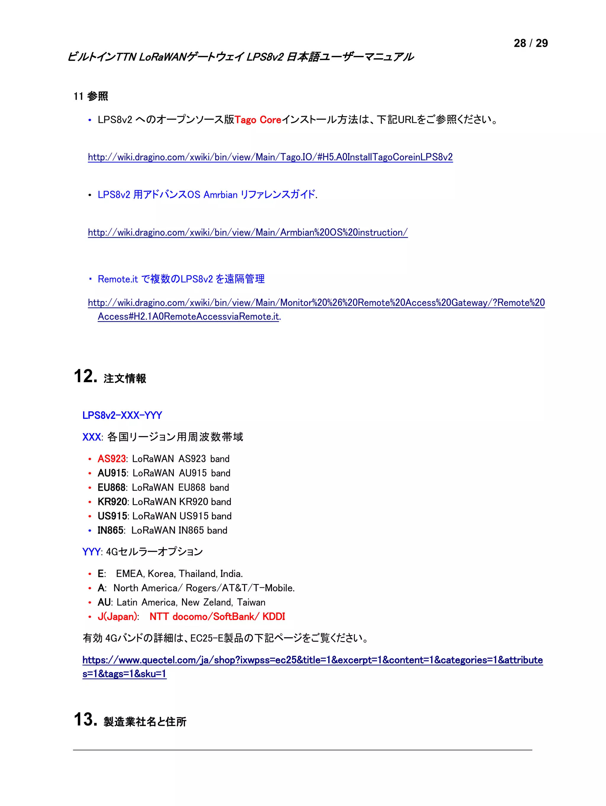 28 / 29
ビルトインTTN LoRaWANゲートウェイ LPS8v2 日本語ユーザーマニュアル
11 参照
• LPS8v2 へのオープンソース版Tago Coreインストール方法は、下記URLをご参照ください。
http://wiki.dragino.com/xwiki/bin/view/Main/Tago.IO/#H5.A0InstallTagoCoreinLPS8v2
• LPS8v2 用アドバンスOS Amrbian リファレンスガイド.
http://wiki.dragino.com/xwiki/bin/view/Main/Armbian%20OS%20instruction/
・ Remote.it で複数のLPS8v2 を遠隔管理
http://wiki.dragino.com/xwiki/bin/view/Main/Monitor%20%26%20Remote%20Access%20Gateway/?Remote%20
Access#H2.1A0RemoteAccessviaRemote.it.
12. 注文情報
LPS8v2-XXX-YYY
XXX: 各国リージョン用周波数帯域
• AS923: LoRaWAN AS923 band
• AU915: LoRaWAN AU915 band
• EU868: LoRaWAN EU868 band
• KR920: LoRaWAN KR920 band
• US915: LoRaWAN US915 band
• IN865: LoRaWAN IN865 band
YYY: 4Gセルラーオプション
• E: EMEA, Korea, Thailand, India.
• A: North America/ Rogers/AT&T/T-Mobile.
• AU: Latin America, New Zeland, Taiwan
• J(Japan): NTT docomo/SoftBank/ KDDI
有効 4Gバンドの詳細は、EC25-E製品の下記ページをご覧ください。
https://www.quectel.com/ja/shop?ixwpss=ec25&title=1&excerpt=1&content=1&categories=1&attribute
s=1&tags=1&sku=1
13. 製造業社名と住所
 