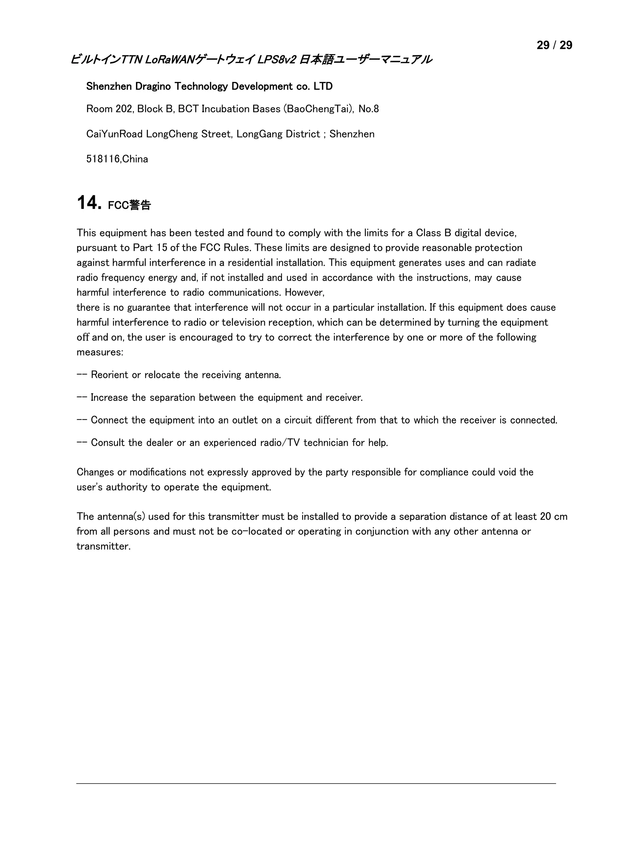 29 / 29
ビルトインTTN LoRaWANゲートウェイ LPS8v2 日本語ユーザーマニュアル
Shenzhen Dragino Technology Development co. LTD
Room 202, Block B, BCT Incubation Bases (BaoChengTai), No.8
CaiYunRoad LongCheng Street, LongGang District ; Shenzhen
518116,China
14. FCC警告
This equipment has been tested and found to comply with the limits for a Class B digital device,
pursuant to Part 15 of the FCC Rules. These limits are designed to provide reasonable protection
against harmful interference in a residential installation. This equipment generates uses and can radiate
radio frequency energy and, if not installed and used in accordance with the instructions, may cause
harmful interference to radio communications. However,
there is no guarantee that interference will not occur in a particular installation. If this equipment does cause
harmful interference to radio or television reception, which can be determined by turning the equipment
oﬀ and on, the user is encouraged to try to correct the interference by one or more of the following
measures:
-- Reorient or relocate the receiving antenna.
-- Increase the separation between the equipment and receiver.
-- Connect the equipment into an outlet on a circuit diﬀerent from that to which the receiver is connected.
-- Consult the dealer or an experienced radio/TV technician for help.
Changes or modiﬁcations not expressly approved by the party responsible for compliance could void the
user's authority to operate the equipment.
The antenna(s) used for this transmitter must be installed to provide a separation distance of at least 20 cm
from all persons and must not be co-located or operating in conjunction with any other antenna or
transmitter.
 