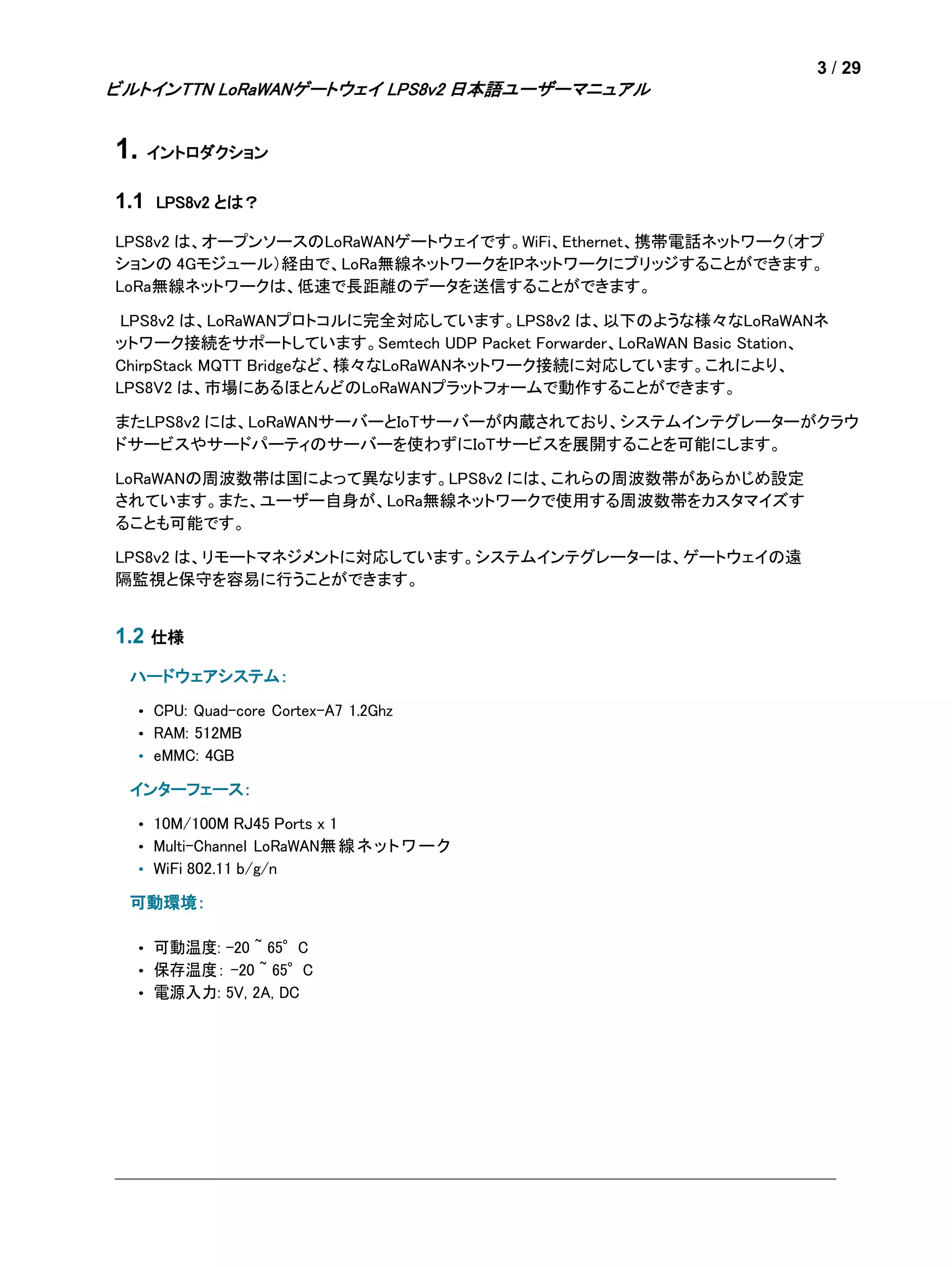 3 / 29
ビルトインTTN LoRaWANゲートウェイ LPS8v2 日本語ユーザーマニュアル
1. イントロダクション
1.1 LPS8v2 とは？
LPS8v2 は、オープンソースのLoRaWANゲートウェイです。WiFi、Ethernet、携帯電話ネットワーク（オプ
ションの 4Gモジュール）経由で、LoRa無線ネットワークをIPネットワークにブリッジすることができます。
LoRa無線ネットワークは、低速で長距離のデータを送信することができます。
LPS8v2 は、LoRaWANプロトコルに完全対応しています。LPS8v2 は、以下のような様々なLoRaWANネ
ットワーク接続をサポートしています。Semtech UDP Packet Forwarder、LoRaWAN Basic Station、
ChirpStack MQTT Bridgeなど、様々なLoRaWANネットワーク接続に対応しています。これにより、
LPS8V2 は、市場にあるほとんどのLoRaWANプラットフォームで動作することができます。
またLPS8v2 には、LoRaWANサーバーとIoTサーバーが内蔵されており、システムインテグレーターがクラウ
ドサービスやサードパーティのサーバーを使わずにIoTサービスを展開することを可能にします。
LoRaWANの周波数帯は国によって異なります。LPS8v2 には、これらの周波数帯があらかじめ設定
されています。また、ユーザー自身が、LoRa無線ネットワークで使用する周波数帯をカスタマイズす
ることも可能です。
LPS8v2 は、リモートマネジメントに対応しています。システムインテグレーターは、ゲートウェイの遠
隔監視と保守を容易に行うことができます。
1.2 仕様
ハードウェアシステム：
• CPU: Quad-core Cortex-A7 1.2Ghz
• RAM: 512MB
• eMMC: 4GB
インターフェース：
• 10M/100M RJ45 Ports x 1
• Multi-Channel LoRaWAN無線ネットワーク
• WiFi 802.11 b/g/n
可動環境：
• 可動温度: -20 ~ 65°C
• 保存温度： -20 ~ 65°C
• 電源入力: 5V, 2A, DC
 