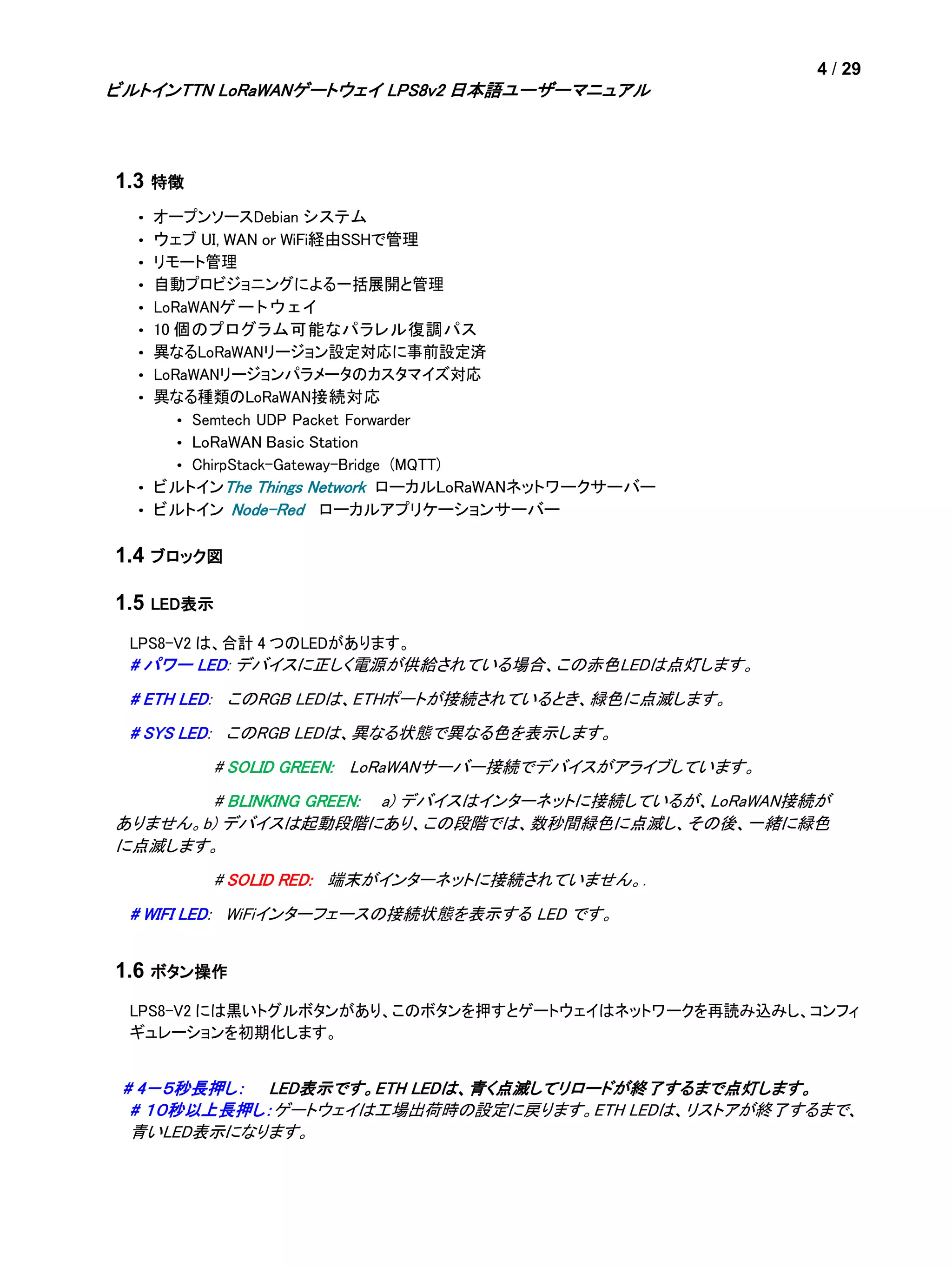 4 / 29
ビルトインTTN LoRaWANゲートウェイ LPS8v2 日本語ユーザーマニュアル
1.3 特徴
• オープンソースDebian システム
• ウェブ UI, WAN or WiFi経由SSHで管理
• リモート管理
• 自動プロビジョニングによる一括展開と管理
• LoRaWANゲートウェイ
• 10 個のプログラム可能なパラレル復調パス
• 異なるLoRaWANリージョン設定対応に事前設定済
• LoRaWANリージョンパラメータのカスタマイズ対応
• 異なる種類のLoRaWAN接続対応
• Semtech UDP Packet Forwarder
• LoRaWAN Basic Station
• ChirpStack-Gateway-Bridge (MQTT)
• ビルトインThe Things Network ローカルLoRaWANネットワークサーバー
• ビルトイン Node-Red ローカルアプリケーションサーバー
1.4 ブロック図
1.5 LED表示
LPS8-V2 は、合計 4 つのLEDがあります。
# パワー LED: デバイスに正しく電源が供給されている場合、この赤色LEDは点灯します。
# ETH LED: このRGB LEDは、ETHポートが接続されているとき、緑色に点滅します。
# SYS LED: このRGB LEDは、異なる状態で異なる色を表示します。
# SOLID GREEN: LoRaWANサーバー接続でデバイスがアライブしています。
# BLINKING GREEN: a) デバイスはインターネットに接続しているが、LoRaWAN接続が
ありません。b) デバイスは起動段階にあり、この段階では、数秒間緑色に点滅し、その後、一緒に緑色
に点滅します。
# SOLID RED: 端末がインターネットに接続されていません。.
# WIFI LED: WiFiインターフェースの接続状態を表示する LED です。
1.6 ボタン操作
LPS8-V2 には黒いトグルボタンがあり、このボタンを押すとゲートウェイはネットワークを再読み込みし、コンフィ
ギュレーションを初期化します。
# 4－５秒長押し： LED表示です。ETH LEDは、青く点滅してリロードが終了するまで点灯します。
# １０秒以上長押し：ゲートウェイは工場出荷時の設定に戻ります。ETH LEDは、リストアが終了するまで、
青いLED表示になります。
 