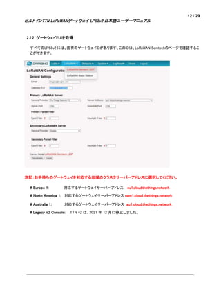 12 / 29
ビルトインTTN LoRaWANゲートウェイ LPS8v2 日本語ユーザーマニュアル
2.2.2 ゲートウェイEUIを取得
すべてのLPS8v2 には、固有のゲートウェイIDがあります。このIDは、LoRaWAN Semtechのページで確認するこ
とができます。
注記：お手持ちのゲートウェイを対応する地域のクラスタサーバーアドレスに選択してください。
# Europe 1: 対応するゲートウェイサーバーアドレス eu1.cloud.thethings.network
# North America 1: 対応するゲートウェイサーバーアドレス nam1.cloud.thethings.network
# Australia 1: :対応するゲートウェイサーバーアドレス au1.cloud.thethings.network
# Legacy V2 Console: TTN v2 は、2021 年 12 月に停止しました。
 