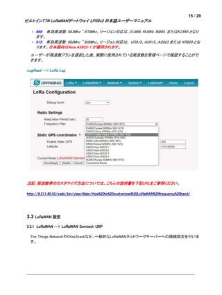 15 / 29
ビルトインTTN LoRaWANゲートウェイ LPS8v2 日本語ユーザーマニュアル
• 868: 有効周波数: 863Mhz ~ 870Mhz。リージョン対応は、EU868, RU864, IN865, またはKZ865 となり
ます。
• 915: 有効周波数: 902Mhz ~ 928Mhz。リージョン対応は、 US915、AU915、AS923 または KR920 とな
ります。日本国内はAsia AS923-1 が適用されます。
ユーザーが周波数プランを選択した後、実際に使用されている周波数を管理ページで確認することがで
きます。
LogRead --> LoRa Log
注記：周波数帯のカスタマイズ方法については、こちらの説明書を下記URLをご参照ください。
http://8.211.40.43/xwiki/bin/view/Main/How%20to%20customized%20LoRaWAN%20frequency%20band/
3.3 LoRaWAN 設定
3.3.1 LoRaWAN --> LoRaWAN Semtech UDP
The Things NetworkやChirpStackなど、一般的なLoRaWANネットワークサーバーへの接続設定を行いま
す。
 
