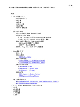 2 / 29
ビルトインTTN LoRaWANゲートウェイ LPS8v2 日本語ユーザーマニュアル
目次：
• 1. イントロダクション
• 1.1 LPS8v2 とは？
• 1.2 仕様
• 1.3 特徴
• 1.4 ブロック図
• 1.5 LED表示
• 1.6 ボタン操作方法
•
• 2. クイックスタート
• 2.1 ネットワークに接続しWebUIでアクセス
• 2.1.1 ネットワークに接続
• 方法 1: ルーターのDHCP IPでEthernet経由で接続
• 方法 2: ルーターのDHCP IPでWiFi経由で接続
• 2.2 LPSv2 を登録してThe Things Networkに接続
• 2.2.1 あなたの周波数プランを選択
• 2.2.2 ゲートウェイEUIを取得
• 2.2.3 The Things Networkにゲートウェイを登録
• 3. Web設定ページ
• 3.1 ホーム
• 3.2 LoRa設定
• 3.2.1 LoRa --> LoRa
• 3.3 LoRaWAN設定
• 3.3.1 LoRaWAN --> LoRaWAN Semtech UDP
• 3.3.2 LoRaWAN --> LoRaWAN Basic Station
• 3.4 ネットワーク設定
• 3.4.1 Network --> WiFi
• 3.4.2 Network --> System Status
• 3.4.3 Network --> Firewall
• 3.5 システム
• 3.5.1 System --> System Overview
• 3.5.2 System --> Backup/Restore
•
• 4. ビルトインサーバー
• 4.1 LoRaWAN Network Server -- The Things Network - Stack (TTN-V3)
• 4.2. Application Server -- Node-Red
• 6. シリアルUSBを使いLPS8v2 にアクセスする方法
• 7 .参照
• 8. 注文情報
• 9. 商品情報
• 10. FCC警告
• 11. サポート
 