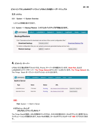 20 / 29
ビルトインTTN LoRaWANゲートウェイ LPS8v2 日本語ユーザーマニュアル
3.5 システム
3.5.1 System --> System Overview
システムの情報を表示できます。
3.5.2 System --> Backup/Restore システムのバックアップが可能となります。
4. ビルトイン サーバー
LPS8v2 の工場出荷時デフォルトでは、Priority サーバーが内蔵されています。Node-Red、および
LoRaWANネットワークサーバー The Things Networkがインストールされています。The Things Network は、
The Things Stack オープンソースエディション v3.19 となります。
注記：
Path: System --> Built-in Server
トラブルシューティング
URLが正しくジャンプしません？
The Things Stackの場合、URLの更新をクリックすると、ホスト名を現在のローカルIPアドレスに変更するコン
フィギュレーションが更新されます。Node-Redの場合、ローカルIPアドレスとポートが 1880 でアクセスできま
す。
 