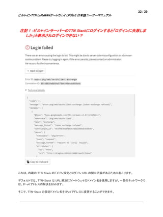22 / 29
ビルトインTTN LoRaWANゲートウェイ LPS8v2 日本語ユーザーマニュアル
注記！：ビルトインサーバーのTTN Stackにログインすると「ログインに失敗しま
した」と表示されログインできない？
これは、内蔵の TTN-Stack のドメイン設定とログイン URL の間に矛盾があるために起こります。
デフォルトでは、TTN-Stack は URL 解決にゲートウェイのドメイン名を使用しますが、一部のネットワークで
は、IP-v4 アドレスの解決を好みます。
そこで、TTN-Stack の設定ドメイン名を IPv4 アドレスに変更することができます。
 
