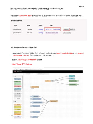 23 / 29
ビルトインTTN LoRaWANゲートウェイ LPS8v2 日本語ユーザーマニュアル
下記右側の Update URL ボタンをクリックすると、現在の Ethernet ポートアドレスで URL が設定されます。
4.2. Application Server -- Node-Red
Node-Redのゲートウェイ内蔵アプリケーションサーバーは、URL(http://<ホスト名>:1880 または http://<
ローカルIPV4 アドレス>)ブラウザー使ってアクセスできます。
例えば、http://dragino-54ff12:1880 または
http://<Local-IPV4-Address>
 