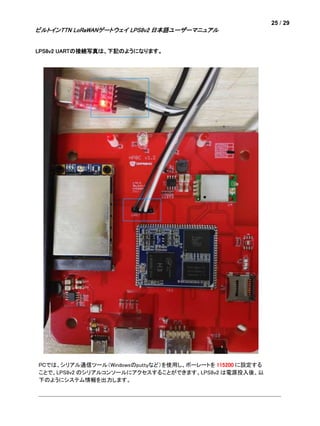 25 / 29
ビルトインTTN LoRaWANゲートウェイ LPS8v2 日本語ユーザーマニュアル
LPS8v2 UARTの接続写真は、下記のようになります。
PCでは、シリアル通信ツール（Windowsのputtyなど）を使用し、ボーレートを 115200 に設定する
ことで、LPS8v2 のシリアルコンソールにアクセスすることができます。LPS8v2 は電源投入後、以
下のようにシステム情報を出力します。
 