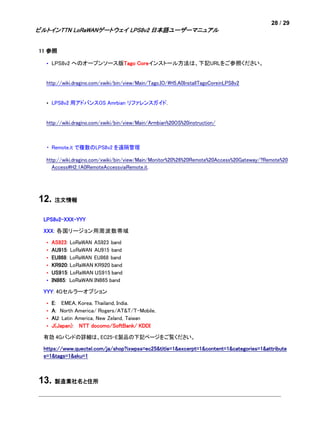 28 / 29
ビルトインTTN LoRaWANゲートウェイ LPS8v2 日本語ユーザーマニュアル
11 参照
• LPS8v2 へのオープンソース版Tago Coreインストール方法は、下記URLをご参照ください。
http://wiki.dragino.com/xwiki/bin/view/Main/Tago.IO/#H5.A0InstallTagoCoreinLPS8v2
• LPS8v2 用アドバンスOS Amrbian リファレンスガイド.
http://wiki.dragino.com/xwiki/bin/view/Main/Armbian%20OS%20instruction/
・ Remote.it で複数のLPS8v2 を遠隔管理
http://wiki.dragino.com/xwiki/bin/view/Main/Monitor%20%26%20Remote%20Access%20Gateway/?Remote%20
Access#H2.1A0RemoteAccessviaRemote.it.
12. 注文情報
LPS8v2-XXX-YYY
XXX: 各国リージョン用周波数帯域
• AS923: LoRaWAN AS923 band
• AU915: LoRaWAN AU915 band
• EU868: LoRaWAN EU868 band
• KR920: LoRaWAN KR920 band
• US915: LoRaWAN US915 band
• IN865: LoRaWAN IN865 band
YYY: 4Gセルラーオプション
• E: EMEA, Korea, Thailand, India.
• A: North America/ Rogers/AT&T/T-Mobile.
• AU: Latin America, New Zeland, Taiwan
• J(Japan): NTT docomo/SoftBank/ KDDI
有効 4Gバンドの詳細は、EC25-E製品の下記ページをご覧ください。
https://www.quectel.com/ja/shop?ixwpss=ec25&title=1&excerpt=1&content=1&categories=1&attribute
s=1&tags=1&sku=1
13. 製造業社名と住所
 