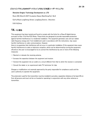 29 / 29
ビルトインTTN LoRaWANゲートウェイ LPS8v2 日本語ユーザーマニュアル
Shenzhen Dragino Technology Development co. LTD
Room 202, Block B, BCT Incubation Bases (BaoChengTai), No.8
CaiYunRoad LongCheng Street, LongGang District ; Shenzhen
518116,China
14. FCC警告
This equipment has been tested and found to comply with the limits for a Class B digital device,
pursuant to Part 15 of the FCC Rules. These limits are designed to provide reasonable protection
against harmful interference in a residential installation. This equipment generates uses and can radiate
radio frequency energy and, if not installed and used in accordance with the instructions, may cause
harmful interference to radio communications. However,
there is no guarantee that interference will not occur in a particular installation. If this equipment does cause
harmful interference to radio or television reception, which can be determined by turning the equipment
oﬀ and on, the user is encouraged to try to correct the interference by one or more of the following
measures:
-- Reorient or relocate the receiving antenna.
-- Increase the separation between the equipment and receiver.
-- Connect the equipment into an outlet on a circuit diﬀerent from that to which the receiver is connected.
-- Consult the dealer or an experienced radio/TV technician for help.
Changes or modiﬁcations not expressly approved by the party responsible for compliance could void the
user's authority to operate the equipment.
The antenna(s) used for this transmitter must be installed to provide a separation distance of at least 20 cm
from all persons and must not be co-located or operating in conjunction with any other antenna or
transmitter.
 