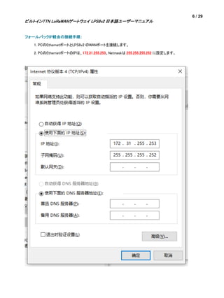 6 / 29
ビルトインTTN LoRaWANゲートウェイ LPS8v2 日本語ユーザーマニュアル
フォールバックIP経由の接続手順：
1. PCのEthernetポートとLPS8v2 のWANポートを接続します。
2. PCのEthernetポートのIPは、172.31.255.253、Netmaskは 255.255.255.252 に設定します。
 