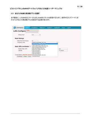 11 / 29
ビルトインTTN LoRaWANゲートウェイ LPS8v2 日本語ユーザーマニュアル
2.2.1 あなたの地域の周波数プランを選択
まず最初に、LoRaWANセンサーからのLoRaWANパケットを受信するために、使用するエンドノードに合
わせてLPS8v2 の周波数プランを設定する必要があります。
 
