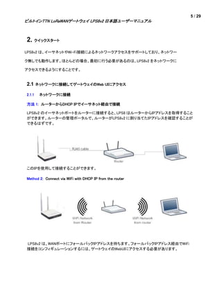 5 / 29
ビルトインTTN LoRaWANゲートウェイ LPS8v2 日本語ユーザーマニュアル
2. クイックスタート
LPS8v2 は、イーサネットやWi-Fi接続によるネットワークアクセスをサポートしており、ネットワー
ク無しでも動作します。ほとんどの場合、最初に行う必要があるのは、LPS8v2 をネットワークに
アクセスできるようにすることです。
2.1 ネットワークに接続してゲートウェイのWeb UIにアクセス
2.1.1 ネットワークに接続
方法 1: ルーターからDHCP IPでイーサネット経由で接続
LPS8v2 のイーサネットポートをルーターに接続すると、LPS8 はルーターからIPアドレスを取得すること
ができます。ルーターの管理ポータルで、ルーターがLPS8v2 に割り当てたIPアドレスを確認することが
できるはずです。
このIPを使用して接続することができます。
Method 2: Connect via WiFi with DHCP IP from the router
LPS8v2 は、WANポートにフォールバックIPアドレスを持ちます。フォールバックIPアドレス経由でWiFi
接続をコンフィギュレーションするには、ゲートウェイのWebUIにアクセスする必要があります。
 