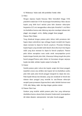 9
4) Melurusnya badan anak oleh perubahan bentuk rahim
2) Fleksi
Dengan majunya kepala biasanya fleksi bertambah hingga UUK
jelaslebih rendah dari UUB. Keuntungan bertambahnya fleksi ukuran
kepala yang lebih kecil melalui jalan lahir diameter suboccipito
bregmatica (9,5 cm) menggantikan suboccipito frontalis(11 cm) fleksi
ini disebabkan karena anak didorong maju dan mendapat tahanan dari
pinggir atas panggul, cervix, dinding panggul dasar panggul.
Putaran Paksi Dalam
Yang dimaksud dengan putaran paksi dalam ialah pemutaran dari
bagian depan sedemikian rupa sehingga bagian terendah dari bagian
depan memutar ke depan ke bawah symphysis. Presentasi belakang
kepala bagian yang terendah ialah daerah ubun-ubun kecil dan bagian
inilah yang akan memutar ke depan ke bawah symphysis. Putaran
paksi dalam merupakan suatu usaha untuk menyampaikan posisi
kepala dengan bentuk jalan lahir, khususnya bidang tengah dan pintu
bawah panggul.Putaran paksi dalam ini bersamaan dengan majunya
kepala dan tidak sebelum kepala sampai ke hoodge III.
3) Extensi
Setelah putaran paksi selesai dan kepala sampai dari dasar panggul,
terjadilah extensi atau defleksi dari kepala hal ini disebabkan sumbu
jalan lahir pada pintu bawah panggul mengarah ke depan dan atas.
Pada kepala bekerja dua kekuatan, yang satu mendesak ke bawah dan
tahanan dasar panggul yang menolak ke atas.Dimana suboccipit
menjadi pusat pemutaran (hypomochion) maka lahirlah berturut-turut
UUB, dahi, hidung mulut dan dagu dengan gerakan extensi.
4) Putaran Paksi Luar
Gerakan yang terakhir adalah putaran paksi luar yang sebenarnya
disebabkan karena ukuran bahu (diameter bisakromial) menempatkan
diri dalam diameter anteroposterior dari pintu bawah panggul.
 