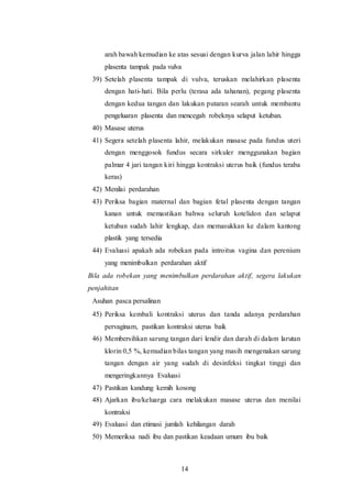 14
arah bawah kemudian ke atas sesuai dengan kurva jalan lahir hingga
plasenta tampak pada vulva
39) Setelah plasenta tampak di vulva, teruskan melahirkan plasenta
dengan hati-hati. Bila perlu (terasa ada tahanan), pegang plasenta
dengan kedua tangan dan lakukan putaran searah untuk membantu
pengeluaran plasenta dan mencegah robeknya selaput ketuban.
40) Masase uterus
41) Segera setelah plasenta lahir, melakukan masase pada fundus uteri
dengan menggosok fundus secara sirkuler menggunakan bagian
palmar 4 jari tangan kiri hingga kontraksi uterus baik (fundus teraba
keras)
42) Menilai perdarahan
43) Periksa bagian maternal dan bagian fetal plasenta dengan tangan
kanan untuk memastikan bahwa seluruh kotelidon dan selaput
ketuban sudah lahir lengkap, dan memasukkan ke dalam kantong
plastik yang tersedia
44) Evaluasi apakah ada robekan pada introitus vagina dan perenium
yang menimbulkan perdarahan aktif
Bila ada robekan yang menimbulkan perdarahan aktif, segera lakukan
penjahitan
Asuhan pasca persalinan
45) Periksa kembali kontraksi uterus dan tanda adanya perdarahan
pervaginam, pastikan kontraksi uterus baik
46) Membersihkan sarung tangan dari lendir dan darah di dalam larutan
klorin 0,5 %, kemudian bilas tangan yang masih mengenakan sarung
tangan dengan air yang sudah di desinfeksi tingkat tinggi dan
mengeringkannya Evaluasi
47) Pastikan kandung kemih kosong
48) Ajarkan ibu/keluarga cara melakukan masase uterus dan menilai
kontraksi
49) Evaluasi dan etimasi jumlah kehilangan darah
50) Memeriksa nadi ibu dan pastikan keadaan umum ibu baik
 