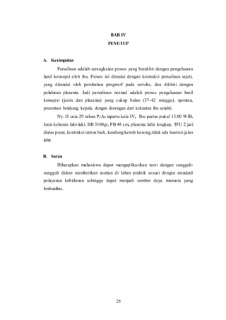 25
BAB IV
PENUTUP
A. Kesimpulan
Persalinan adalah serangkaian proses yang berakhir dengan pengeluaran
hasil konsepsi oleh ibu. Proses ini dimulai dengan kontraksi persalinan sejati,
yang ditandai oleh perubahan progresif pada serviks, dan dikhiri dengan
pelahiran plasenta. Jadi persalinan normal adalah proses pengeluaran hasil
konsepsi (janin dan plasenta) yang cukup bulan (37-42 minggu), spontan,
presentasi belakang kepala, dengan dorongan dari kekuatan ibu sendiri.
Ny. D usia 29 tahun P3A0 inpartu kala IV, Ibu partus pukul 13.00 WIB.
Jenis kelamin laki-laki, BB 3100gr, PB 48 cm, plasenta lahir lengkap, TFU 2 jari
diatas pusat, kontraksi uterus baik, kandung kemih kosong,tidak ada laserasi jalan
lahir.
B. Saran
Diharapkan mahasiswa dapat mengaplikasikan teori dengan sungguh-
sungguh dalam memberikan asuhan di lahan praktik sesuai dengan standard
pelayanan kebidanan sehingga dapat menjadi sumber daya manusia yang
berkualitas.
 