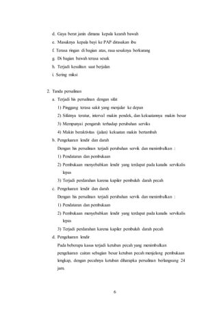 6
d. Gaya berat janin dimana kepala kearah bawah
e. Masuknya kepala bayi ke PAP dirasakan ibu
f. Terasa ringan di bagian atas, rasa sesaknya berkurang
g. Di bagian bawah terasa sesak
h. Terjadi kesulitan saat berjalan
i. Sering miksi
2. Tanda persalinan
a. Terjadi his persalinan dengan sifat
1) Pinggang terasa sakit yang menjalar ke depan
2) Sifatnya teratur, interval makin pendek, dan kekuatannya makin besar
3) Mempunyai pengaruh terhadap perubahan serviks
4) Makin beraktivitas (jalan) kekuatan makin bertambah
b. Pengeluaran lendir dan darah
Dengan his persalinan terjadi perubahan servik dan menimbulkan :
1) Pendataran dan pembukaan
2) Pembukaan menyebabkan lendir yang terdapat pada kanalis servikalis
lepas
3) Terjadi perdarahan karena kapiler pembuluh darah pecah
c. Pengeluaran lendir dan darah
Dengan his persalinan terjadi perubahan servik dan menimbulkan :
1) Pendataran dan pembukaan
2) Pembukaan menyebabkan lendir yang terdapat pada kanalis servikalis
lepas
3) Terjadi perdarahan karena kapiler pembuluh darah pecah
d. Pengeluaran lendir
Pada beberapa kasus terjadi ketuban pecah yang menimbulkan
pengeluaran cairan sebagian besar ketuban pecah menjelang pembukaan
lengkap, dengan pecahnya ketuban diharapka persalinan berlangsung 24
jam.
 