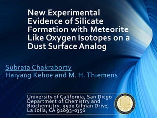 New Experimental
Evidence of Silicate
Formation with Meteorite
Like Oxygen Isotopes on a
Dust Surface Analog
Subrata Chakraborty
Haiyang Kehoe and M. H. Thiemens
University of California, San Diego
Department of Chemistry and
Biochemistry, 9500 Gilman Drive,
La Jolla, CA 92093-0356
 