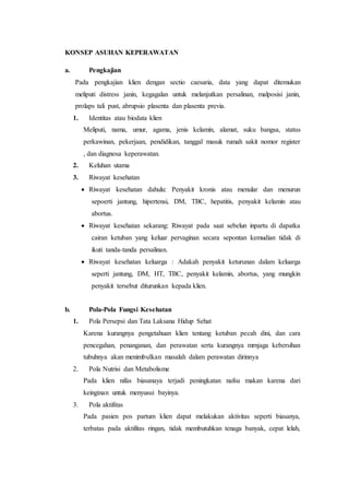 KONSEP ASUHAN KEPERAWATAN
a. Pengkajian
Pada pengkajian klien dengan sectio caesaria, data yang dapat ditemukan
meliputi distress janin, kegagalan untuk melanjutkan persalinan, malposisi janin,
prolaps tali pust, abrupsio plasenta dan plasenta previa.
1. Identitas atau biodata klien
Meliputi, nama, umur, agama, jenis kelamin, alamat, suku bangsa, status
perkawinan, pekerjaan, pendidikan, tanggal masuk rumah sakit nomor register
, dan diagnosa keperawatan.
2. Keluhan utama
3. Riwayat kesehatan
 Riwayat kesehatan dahulu: Penyakit kronis atau menular dan menurun
sepoerti jantung, hipertensi, DM, TBC, hepatitis, penyakit kelamin atau
abortus.
 Riwayat kesehatan sekarang: Riwayat pada saat sebelun inpartu di dapatka
cairan ketuban yang keluar pervaginan secara sepontan kemudian tidak di
ikuti tanda-tanda persalinan.
 Riwayat kesehatan keluarga : Adakah penyakit keturunan dalam keluarga
seperti jantung, DM, HT, TBC, penyakit kelamin, abortus, yang mungkin
penyakit tersebut diturunkan kepada klien.
b. Pola-Pola Fungsi Kesehatan
1. Pola Persepsi dan Tata Laksana Hidup Sehat
Karena kurangnya pengetahuan klien tentang ketuban pecah dini, dan cara
pencegahan, penanganan, dan perawatan serta kurangnya mrnjaga kebersihan
tubuhnya akan menimbulkan masalah dalam perawatan dirinnya
2. Pola Nutrisi dan Metabolisme
Pada klien nifas biasanaya terjadi peningkatan nafsu makan karena dari
keinginan untuk menyusui bayinya.
3. Pola aktifitas
Pada pasien pos partum klien dapat melakukan aktivitas seperti biasanya,
terbatas pada aktifitas ringan, tidak membutuhkan tenaga banyak, cepat lelah,
 