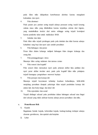 pada klien nifas didapatkan keterbatasan aktivitas karena mengalami
kelemahan dan nyeri.
4. Pola eleminasi
Pada pasien pos partum sering terjadi adanya perasaan sering /susah kencing
selama masa nifas yang ditimbulkan karena terjadinya odema dari trigono,
yang menimbulkan inveksi dari uretra sehingga sering terjadi konstipasi
karena penderita takut untuk melakukan BAB.
5. Istirahat dan tidur
Pada klien nifas terjadi perubagan pada pola istirahat dan tidur karena adanya
kehadiran sang bayi dan nyeri epis setelah persalinan
6. Pola hubungan dan peran
Peran klien dalam keluarga meliputi hubungan klien dengan keluarga dan
orang lain.
7. Pola penanggulangan stress
Biasanya klien sering melamun dan merasa cemas
8. Pola sensori dan kognitif
Pola sensori klien merasakan nyeri pada prineum akibat luka janhitan dan
nyeri perut akibat involusi uteri, pada pola kognitif klien nifas primipara
terjadi kurangnya pengetahuan merawat bayinya
9. Pola persepsi dan konsep diri
Biasanya terjadi kecemasan terhadap keadaan kehamilanya, lebih-lebih
menjelang persalinan dampak psikologis klien terjadi perubahan konsep diri
antara lain dan body image dan ideal diri
10. Pola reproduksi dan sosial
Terjadi disfungsi seksual yaitu perubahan dalam hubungan seksual atau fungsi
dari seksual yang tidak adekuat karena adanya proses persalinan dan nifas.
c. Pemeriksaan fisik
1. Kepala
Bagaimana bentuk kepala, kebersihan kepala, kadang-kadang terdapat adanya
cloasma gravidarum, dan apakah ada benjolan
2. Leher
 