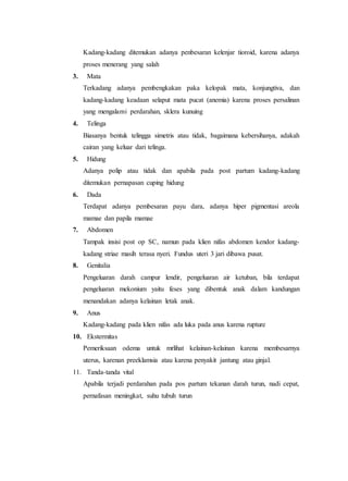 Kadang-kadang ditemukan adanya penbesaran kelenjar tioroid, karena adanya
proses menerang yang salah
3. Mata
Terkadang adanya pembengkakan paka kelopak mata, konjungtiva, dan
kadang-kadang keadaan selaput mata pucat (anemia) karena proses persalinan
yang mengalami perdarahan, sklera kunuing
4. Telinga
Biasanya bentuk telingga simetris atau tidak, bagaimana kebersihanya, adakah
cairan yang keluar dari telinga.
5. Hidung
Adanya polip atau tidak dan apabila pada post partum kadang-kadang
ditemukan pernapasan cuping hidung
6. Dada
Terdapat adanya pembesaran payu dara, adanya hiper pigmentasi areola
mamae dan papila mamae
7. Abdomen
Tampak insisi post op SC, namun pada klien nifas abdomen kendor kadang-
kadang striae masih terasa nyeri. Fundus uteri 3 jari dibawa pusat.
8. Genitalia
Pengeluaran darah campur lendir, pengeluaran air ketuban, bila terdapat
pengeluaran mekonium yaitu feses yang dibentuk anak dalam kandungan
menandakan adanya kelainan letak anak.
9. Anus
Kadang-kadang pada klien nifas ada luka pada anus karena rupture
10. Ekstermitas
Pemeriksaan odema untuk mrlihat kelainan-kelainan karena membesarnya
uterus, karenan preeklamsia atau karena penyakit jantung atau ginjal.
11. Tanda-tanda vital
Apabila terjadi perdarahan pada pos partum tekanan darah turun, nadi cepat,
pernafasan meningkat, suhu tubuh turun
 