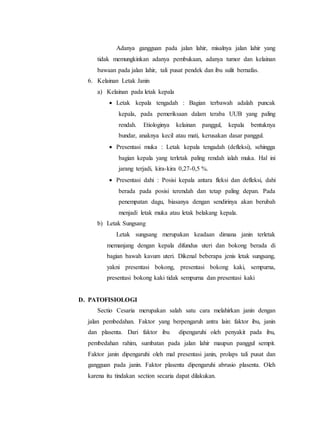 Adanya gangguan pada jalan lahir, misalnya jalan lahir yang
tidak memungkinkan adanya pembukaan, adanya tumor dan kelainan
bawaan pada jalan lahir, tali pusat pendek dan ibu sulit bernafas.
6. Kelainan Letak Janin
a) Kelainan pada letak kepala
 Letak kepala tengadah : Bagian terbawah adalah puncak
kepala, pada pemeriksaan dalam teraba UUB yang paling
rendah. Etiologinya kelainan panggul, kepala bentuknya
bundar, anaknya kecil atau mati, kerusakan dasar panggul.
 Presentasi muka : Letak kepala tengadah (defleksi), sehingga
bagian kepala yang terletak paling rendah ialah muka. Hal ini
jarang terjadi, kira-kira 0,27-0,5 %.
 Presentasi dahi : Posisi kepala antara fleksi dan defleksi, dahi
berada pada posisi terendah dan tetap paling depan. Pada
penempatan dagu, biasanya dengan sendirinya akan berubah
menjadi letak muka atau letak belakang kepala.
b) Letak Sungsang
Letak sungsang merupakan keadaan dimana janin terletak
memanjang dengan kepala difundus uteri dan bokong berada di
bagian bawah kavum uteri. Dikenal beberapa jenis letak sungsang,
yakni presentasi bokong, presentasi bokong kaki, sempurna,
presentasi bokong kaki tidak sempurna dan presentasi kaki
D. PATOFISIOLOGI
Sectio Cesaria merupakan salah satu cara melahirkan janin dengan
jalan pembedahan. Faktor yang berpengaruh antra lain: faktor ibu, janin
dan plasenta. Dari faktor ibu dipengaruhi oleh penyakit pada ibu,
pembedahan rahim, sumbatan pada jalan lahir maupun panggul sempit.
Faktor janin dipengaruhi oleh mal presentasi janin, prolaps tali pusat dan
gangguan pada janin. Faktor plasenta dipengaruhi abrusio plasenta. Oleh
karena itu tindakan section secaria dapat dilakukan.
 