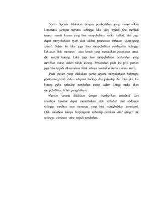 Sectio Secaria dilakukan dengan pembedahan yang menyebabkan
kontinuitas jaringan terputus sehingga luka yang terjadi bisa menjadi
tempat masuk kuman yang bisa menyebabkan resiko infeksi, luka juga
dapat menyebabkan nyeri akut akibat penekanan terhadap ujung-ujung
syaraf. Selain itu luka juga bisa menyebabkan perdarahan sehingga
kekuatan fisik menurun atau lemah yang menjadikan perawatan untuk
diri sendiri kurang. Luka juga bisa menyebabkan perdarahan yang
membuat cairan dalam tubuh kurang. Perdarahan pada ibu post partum
juga bisa terjadi dikarenakan tidak adanya kontraksi uterus (atonia uteri).
Pada pasien yang dilakukan sectio cesaria menyebabkan beberapa
perubahan peran dalam adaptasi fisiologi dan psikologi ibu. Dan jika ibu
kurang peka terhadap perubahan peran dalam dirinya maka akan
menyebabkan defisit pengetahuan.
Section cesaria dilakukan dengan memberikan anesthesi, dari
anesthesi tersebut dapat menimbulkan efek terhadap otot abdomen
sehingga motilitas usus menurun, yang bisa menyebabkan konstipasi.
Efek anesthesi lainnya berpengaruh terhadap penekan saraf spinger uri,
sehingga eliminasi urine terjadi perubahan.
 