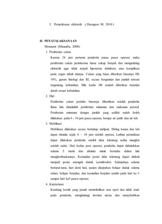 5. Pemeriksaan elektrolit . ( Doengoes M. 2010 )
H. PENATALAKSANAAN
Menuurut (Manuaba, 2008)
1. Pemberian cairan
Karena 24 jam pertama penderita puasa pasca operasi, maka
pemberian cairan perintavena harus cukup banyak dan mengandung
elektrolit agar tidak terjadi hipotermi, dehidrasi, atau komplikasi
pada organ tubuh lainnya. Cairan yang biasa diberikan biasanya DS
10%, garam fisiologi dan RL secara bergantian dan jumlah tetesan
tergantung kebutuhan. Bila kadar Hb rendah diberikan transfusi
darah sesuai kebutuhan.
2. Diet
Pemberian cairan perinfus biasanya dihentikan setelah penderita
flatus lalu dimulailah pemberian minuman dan makanan peroral.
Pemberian minuman dengan jumlah yang sedikit sudah boleh
dilakukan pada 6 - 10 jam pasca operasi, berupa air putih dan air teh.
3. Mobilisasi
Mobilisasi dilakukan secara bertahap meliputi, Miring kanan dan kiri
dapat dimulai sejak 6 - 10 jam setelah operasi, Latihan pernafasan
dapat dilakukan penderita sambil tidur telentang sedini mungkin
setelah sadar. Hari kedua post operasi, penderita dapat didudukkan
selama 5 menit dan diminta untuk bernafas dalam lalu
menghembuskannya. Kemudian posisi tidur telentang dapat diubah
menjadi posisi setengah duduk (semifowler). Selanjutnya selama
berturut-turut, hari demi hari, pasien dianjurkan belajar duduk selama
sehari, belajar berjalan, dan kemudian berjalan sendiri pada hari ke-3
sampai hari ke5 pasca operasi.
4. Kateterisasi
Kandung kemih yang penuh menimbulkan rasa nyeri dan tidak enak
pada penderita, menghalangi involusi uterus dan menyebabkan
 