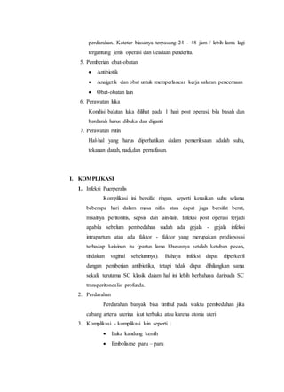 perdarahan. Kateter biasanya terpasang 24 - 48 jam / lebih lama lagi
tergantung jenis operasi dan keadaan penderita.
5. Pemberian obat-obatan
 Antibiotik
 Analgetik dan obat untuk memperlancar kerja saluran pencernaan
 Obat-obatan lain
6. Perawatan luka
Kondisi balutan luka dilihat pada 1 hari post operasi, bila basah dan
berdarah harus dibuka dan diganti
7. Perawatan rutin
Hal-hal yang harus diperhatikan dalam pemeriksaan adalah suhu,
tekanan darah, nadi,dan pernafasan.
I. KOMPLIKASI
1. Infeksi Puerperalis
Komplikasi ini bersifat ringan, seperti kenaikan suhu selama
beberapa hari dalam masa nifas atau dapat juga bersifat berat,
misalnya peritonitis, sepsis dan lain-lain. Infeksi post operasi terjadi
apabila sebelum pembedahan sudah ada gejala - gejala infeksi
intrapartum atau ada faktor - faktor yang merupakan predisposisi
terhadap kelainan itu (partus lama khususnya setelah ketuban pecah,
tindakan vaginal sebelumnya). Bahaya infeksi dapat diperkecil
dengan pemberian antibiotika, tetapi tidak dapat dihilangkan sama
sekali, terutama SC klasik dalam hal ini lebih berbahaya daripada SC
transperitonealis profunda.
2. Perdarahan
Perdarahan banyak bisa timbul pada waktu pembedahan jika
cabang arteria uterina ikut terbuka atau karena atonia uteri
3. Komplikasi - komplikasi lain seperti :
 Luka kandung kemih
 Embolisme paru – paru
 
