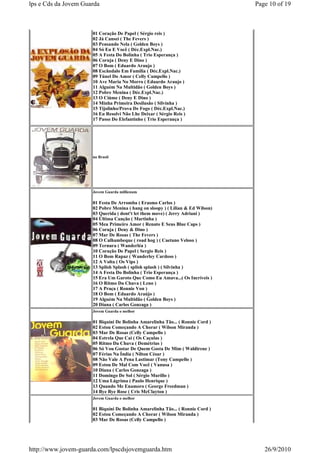 lps e Cds da Jovem Guarda                                                        Page 10 of 19



                      01 Coração De Papel ( Sérgio reis )
                      02 Já Cansei ( The Fevers )
                      03 Pensando Nela ( Golden Boys )
                      04 Só Eu E Você ( Déc.Expl.Nac.)
                      05 A Festa Do Bolinha ( Trio Esperança )
                      06 Coruja ( Deny E Dino )
                      07 O Bom ( Eduardo Araujo )
                      08 Escândalo Em Família ( Déc.Expl.Nac.)
                      09 Túnel Do Amor ( Celly Campello )
                      10 Ave Maria No Morro ( Eduardo Araujo )
                      11 Alguém Na Multidão ( Golden Boys )
                      12 Pobre Menina ( Déc.Expl.Nac.)
                      13 O Ciúme ( Deny E Dino )
                      14 Minha Primeira Desilusão ( Silvinha )
                      15 Tijolinho/Prova De Fogo ( Déc.Expl.Nac.)
                      16 Eu Resolvi Não Lhe Deixar ( Sérgio Reis )
                      17 Passo Do Elefantinho ( Trio Esperança )




                      no Brasil




                      Jovem Guarda millienum

                      01 Festa De Arromba ( Erasmo Carlos )
                      02 Pobre Menina ( hang on sloopy ) ( Lilian & Ed Wilson)
                      03 Querida ( dont't let them move) ( Jerry Adriani )
                      04 Última Canção ( Martinha )
                      05 Meu Primeiro Amor ( Renato E Seus Blue Caps )
                      06 Coruja ( Deny & Dino )
                      07 Mar De Rosas ( The Fevers )
                      08 O Calhambeque ( road hog ) ( Caetano Veloso )
                      09 Ternura ( Wanderléa )
                      10 Coração De Papel ( Sergio Reis )
                      11 O Bom Rapaz ( Wanderley Cardoso )
                      12 A Volta ( Os Vips )
                      13 Splish Splash ( splish splash ) ( Silvinha )
                      14 A Festa Do Bolinha ( Trio Esperança )
                      15 Era Um Garoto Que Como Eu Amava...( Os Incríveis )
                      16 O Ritmo Da Chuva ( Leno )
                      17 A Praça ( Ronnie Von )
                      18 O Bom ( Eduardo Araújo )
                      19 Alguém Na Multidão ( Golden Boys )
                      20 Diana ( Carlos Gonzaga )
                      Jovem Guarda o melhor

                      01 Biquíni De Bolinha Amarelinha Tão... ( Ronnie Cord )
                      02 Estou Começando A Chorar ( Wilson Miranda )
                      03 Mar De Rosas (Celly Campello )
                      04 Estrela Que Cai ( Os Caçulas )
                      05 Ritmo Da Chuva ( Demétrius )
                      06 Só Vou Gostar De Quem Gosta De Mim ( Waldirene )
                      07 Férias Na Índia ( Nilton César )
                      08 Não Vale A Pena Lastimar (Tony Campello )
                      09 Estou De Mal Com Você ( Vanusa )
                      10 Diana ( Carlos Gonzaga )
                      11 Domingo De Sol ( Sérgio Murillo )
                      12 Uma Lágrima ( Paulo Henrique )
                      13 Quando Me Enamoro ( George Freedman )
                      14 Bye Bye Rose ( Cris McClayton )
                      Jovem Guarda o melhor

                      01 Biquíni De Bolinha Amarelinha Tão... ( Ronnie Cord )
                      02 Estou Começando A Chorar ( Wilson Miranda )
                      03 Mar De Rosas (Celly Campello )




http://www.jovem-guarda.com/lpscdsjovemguarda.htm                                   26/9/2010
 