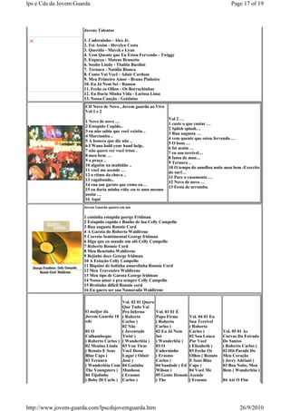 lps e Cds da Jovem Guarda                                                                           Page 17 of 19



                      Jovens Talentos

                      1. Caderninho - Alex Jr.
                      2. Foi Assim - Hevelyn Costa
                      3. Querida - Mayck e Lyan
                      4. Vem Quente que Eu Estou Fervendo - Twiggy
                      5. Esqueça - Mateus Brunette
                      6. Sonho Lindo - Thalita Bardini
                      7. Ternura - Natália Bianca
                      8. Como Vai Você - Adair Cardoso
                      9. Meu Primeiro Amor - Bruno Pinheiro
                      10. Eu Já Nem Sei - Ramon
                      11. Feche os Olhos - Os Borrachinhas
                      12. Eu Daria Minha Vida - Larissa Lima
                      13. Nossa Canção - Geislaine
                       CD Novo de Novo , Jovem guarda ao Vivo
                       Vol 1 e 2
                                                                   Vol 2 …
                       1 Novo de novo …
                                                                   1 custe o que custar …
                       2 Estupido Cupido..
                                                                   2 Splish splash…
                       3 eu não sabia que você existia ..
                                                                   3 Rua augusta …
                       4 Marcianita ..
                                                                   4 vem quente que estou fervendo …
                       5 A boneca que diz não ..
                                                                   5 O bom …
                       6 I Wana hold your hand help..
                                                                   6 foi assim …
                       7 não quero ver você triste .
                                                                   7 eu sou terrivel…
                       8 meu bem …
                                                                   8 fama de mau…
                       9 a praça ..
                                                                   9 Ternura ..
                       10 alguêm na multidão ..
                                                                   10 O tempo do amoBoa noite meu bem -Exercito
                       11 você me acende …
                                                                   do surf…
                       12 o ritmo da chuva ..
                                                                   11 Pare o casamento …
                       13 vagabundo..
                                                                   12 Novo de novo …
                       14 eua um garoto que como eu…
                                                                   13 Festa de arromba.
                       15 eu daria minha vida -eu te amo mesmo
                       assim …
                       16 Aqui
                      Jovem Guarda quatro em um

                      1 coisinha estupida george Fridman
                      2 Estupido cupido e Banho de lua Celly Campello
                      3 Rua augusta Ronnie Cord
                      4 A Garota do Roberto Waldirene
                      5 Correio Semtimental George fridman
                      6 Diga que eu mando um alô Celly Campello
                      7 Roberto Ronnie Cord
                      8 Meu Benzinho Waldirene
                      9 Bejinho doce George fridman
                      10 A Estação Celly Campello
                      11 Biquine de bolinha amarelinha Ronnie Cord
                      12 Meu Traveseiro Waldirene
                      13 Meu tipo de Garota George fridman
                      14 Nosso amor é pra sempre Celly Campello
                      15 Brotinho dificil Ronnie cord
                      16 Eu quero ser sua Namorada Waldirene

                                          Vol. 02 01 Quero
                                          Que Tudo Vai
                       O meljor da        Pro Inferno        Vol. 03 01 É
                       Jovem Guarda 10 ( Roberto             Papo Firme        Vol. 04 01 Eu
                       cds                Carlos )           ( Roberto         Sou Terrível
                                          02 Não             Carlos )          ( Roberto
                       01 O               ( Juventude        02 Eu Já Nem      Carlos )         Vol. 05 01 As
                       Calhambeque        Twist )            Sei               02 Sou Louca     Curvas Da Estrada
                       ( Roberto Carlos ) ( Wanderléia )     ( Wanderléia )    Por Você         De Santos
                       02 Menina Linda 03 Vou Tirar          03 O              ( Elizabeth )    ( Roberto Carlos )
                       ( Renato E Seus    Você Desse         Caderninho        03 Feche Os      02 Hit Parade Do
                       Blue Caps )        Lugar ( Odair      ( Erasmo          Olhos ( Renato   Meu Coração
                       03 Ternura         José )             Carlos )          E Seus Blue      ( Jerry Adriani )
                       ( Wanderléia Com 04 Gatinha           04 Saudade ( Ed   Caps )           03 Boa Noite, Meu
                       The Youngsters ) Manhosa              Wilson )          04 Você Me       Bem ( Wanderléia )
                       04 Tijolinho       ( Erasmo           05 Gente Demais   Acende
                       ( Boby Di Carlo ) Carlos )            ( The             ( Erasmo         04 Até O Fim




http://www.jovem-guarda.com/lpscdsjovemguarda.htm                                                       26/9/2010
 