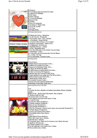 lps e Cds da Jovem Guarda                                                                     Page 3 of 19



                      02 Esqueça
                      03 Vem Quente Que Eu Estou Fervendo
                      04 Alguém Na Multidão
                      05 Foi Assim
                      06 Pobre Menina
                      07 A Festa Do Bolinha
                      08 Devolva-Me
                      09 O Bom
                      10 Pare O Casamento
                      11 Eu Daria A Minha Vida
                      12 Você Me Acende
                      13 Te Amo
                      14 É Papo Firme
                      Cd Eramos todos Jovems

                      1 O Ritmo Da Chuva - Demétrius
                      2. Eu Já Nem Sei - Wanderléa
                      3. Um Grande Amor - Jerry Adriani
                      4. A Felicidade - Sérgio Murilo
                      5. A Loucura Das Garotas - Cyro Aguiar
                      6. Professor Apaixonado - Nilton Cesar
                      7. O Milionário - Os Incríveis
                      8. Pombinha Branca – Joelma
                      9. O Pão - Reginaldo Rossi
                      10. Eu Não Sabia Que Você Existia -Leno & Lilian
                      11. Dominique - Giane
                      12. Tema para Jovens Enamorados The Jet Blacks
                      13. A Volta - Os Vips
                      14. O Caderninho - Erasmo Carlos
                      Cd O Bau do Rei

                      1Cara de pau..
                      2 Minha fama de mau Erasmo Carlos ...
                      3 Edificio de Carinho Ed Carlos ...
                      4 Surpresa de Domingo Cleide Alves...
                      5 O Muro de Berlim The Bells...
                      6 É dificil amar na minha idade Ed Carlos....
                      7 É duro ser Estatua Os Paqueras ...
                      8 Mamãe acha que é normal Cleide Alves..
                      9 Namoradinha de um amigo meu The Silvery Boys ...
                      10 Meu primeiro amor Ed Carlos ...
                      11 Beijo quente Cleide Alves...
                      12 Caramelo Erasmo Carlos ...
                      13 E por isso estou aqui.Os Sambacanas
                      14 Brotinho Transviado Cleidi Alves
                      Jovem Guarda ao Vivo 2 CD..MP3

                      1 cd-
                      1-O ritmo da chuva..Biquine de bolinha amarelinha..Diana..Estupido
                      cupido..
                      Banho de lua .. Broto Legal..Marcianita ..Rua Augusta
                      2 .Menina Linda Os Vips
                      3 É preciso saber viver Os vips
                      4 Faça alguma coisa pelo nosso amor os Vips
                      5 A volta Os Vips
                      6 Garota do roberto Waldirene ..
                      7 Gatinha manhosa Waldirene ..
                      8 Doce de coco Wanderlei C ..
                      9 Fale baixinho Wanderlei C ...
                      10 Pic Nic- Promessa - Socorro nosso amor esta morrendo Wanderlei C..
                      11 O Bom Rapaz Wanderlei C.
                      12 Veja se me esquece Dory Edson ..
                      13 É proibido fumar Dory Edson.
                      2 CD - S
                      1 plish Splash Marcos Roberto..
                      2 Doce doce amor Jerry Adriani.
                      3 Querida Jerry Adriani..
                      4 Um grande amor -Deixe-me leva-la para casa- Quem não quer
                      5 Apobreza -Devolva-me-
                      6 Coisinha etúpida Leno e Lilian
                      7 Eu não sabia que você existia Leno e Lilian -
                      8 Não acredito Leno e Lilian




http://www.jovem-guarda.com/lpscdsjovemguarda.htm                                               26/9/2010
 