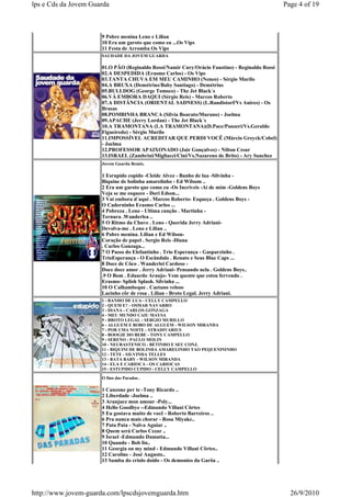 lps e Cds da Jovem Guarda                                                                       Page 4 of 19



                      9 Pobre menina Leno e Lilian
                      10 Era um garoto que como eu ...Os Vips
                      11 Festa de Arromba Os Vips
                      SAUDADE DA JOVEM GUARDA

                      01.O PÃO (Reginaldo Rossi/Namir Cury/Orácio Faustino) - Reginaldo Rossi
                      02.A DESPEDIDA (Erasmo Carlos) - Os Vips
                      03.TANTA CHUVA EM MEU CAMINHO (Neneo) - Sérgio Murilo
                      04.A BRUXA (Demétrius/Baby Santiago) - Demétrius
                      05.BULLDOG (George Tomsco) - The Jet Black´s
                      06.VÁ EMBORA DAQUI (Sérgio Reis) - Marcos Roberto
                      07.A DISTÂNCIA (ORIENTAL SADNESS) (L.Randistorf/Vs Anires) - Os
                      Brasas
                      08.POMBINHA BRANCA (Silvia Boarato/Murano) - Joelma
                      09.APACHE (Jerry Lordan) - The Jet Black´s
                      10.A TRAMONTANA (LA TRAMONTANA)(D.Pace/Panzeri/Vs.Geraldo
                      Figueiredo) - Sérgio Murilo
                      11.IMPOSSÍVEL ACREDITAR QUE PERDI VOCÊ (Márcio Greyck/Cobel)
                      - Joelma
                      12.PROFESSOR APAIXONADO (Jair Gonçalves) - Nilton Cesar
                      13.ISRAEL (Zambrini/Migliacci/Cini/Vs.Nazareno de Brito) - Ary Sanchez
                      Jovem Guarda Remix.

                      1 Esrupido copido -Cleide Alvez - Banho de lua -Silvinha -
                      Biquine de bolinha amarelinho - Ed Wilsom ..
                      2 Era um garoto que como eu -Os Incriveis -Ai de mim -Goldens Boys
                      Veja se me esquece - Dori Edson...
                      3 Vai embora d´aqui . Marcos Roberto- Esqueça . Goldens Boys -
                      O Caderninho Erasmo Carlos ...
                      4 Pobreza . Leno - Ultima canção . Martinha -
                      Ternura .Wanderlea ..
                      5 O Ritmo da Chuve . Leno - Querida Jerry Adriani-
                      Devolva-me . Leno e Lilian ..
                      6 Pobre menina. Lilian e Ed Wilson-
                      Coração de papel . Sergio Reis -Diana
                      . Carlos Gonzaga...
                      7 O Passo do Elefantinho . Trio Esperança - Gasparzinho .
                      TrioEsperança - O Escândalo . Renato e Seus Blue Caps ...
                      8 Doce de Côco . Wanderlei Cardoso -
                      Doce doce amor . Jerry Adriani- Pensando nela . Goldens Boys..
                      .9 O Bom . Eduardo Araujo- Vem quente que estou fervendo .
                      Erasmo- Splish Splash. Silvinha ...
                      10 O Calhambeque . Caetano veloso
                      Lacinho côr de rosa . Lilian - Broto Legal. Jerry Adriani.
                      1 - BANHO DE LUA - CELLY CAMPELLO
                      2 - QUEM E? - OSMAR NAVARRO
                      3 - DIANA - CARLOS GONZAGA
                      4 - MEU MUNDO CAIU MAYSA
                      5 - BROTO LEGAL - SERGIO MURILLO
                      6 - ALGUEM E BOBO DE ALGUEM - WILSON MIRANDA
                      7 - POR UMA NOITE - STRADIVARIUS
                      8 - BOOGIE DO BEBE - TONY CAMPELLO
                      9 - SERENO - PAULO MOLIN
                      10 - NEURASTENICO - BETINHO E SEU CONJ.
                      11 - BIQUINI DE BOLINHA AMARELINHO TAO PEQUENININHO
                      12 - TETE - SILVINHA TELLES
                      13 - BATA BABY - WILSON MIRANDA
                      14 - ELA E CARIOCA - OS CARIOCAS
                      15 - ESTUPIDO CUPIDO - CELLY CAMPELLO

                      O fino das Paradas .

                      1 Canzone per te -Tony Ricardo ..
                      2 Liberdade -Joelma ..
                      3 Aranjuez mon amour -Poly...
                      4 Hello Goodbye --Edmundo Villani Côrtes
                      5 Eu gostava muito de você - Roberto Barreiros ..
                      6 Pra nunca mais chorar - Rosa Miyake..
                      7 Pata Pata - Nalva Aguiar ..
                      8 Quem será Carlos Cezar ..
                      9 Israel -Edmundo Damatta...
                      10 Quando - Bob lin..
                      11 Georgia on my mind - Edmundo Villani Côrtes..
                      12 Caroline - José Augusto..
                      13 Samba do criolo doido - Os demonios da Garôa ..




http://www.jovem-guarda.com/lpscdsjovemguarda.htm                                                 26/9/2010
 